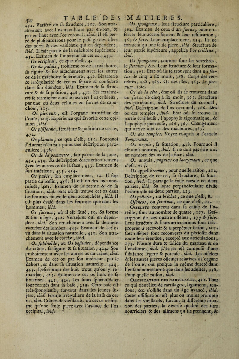 45 i. Variété de fa ftruétnre, 107. Son atta¬ chement avec l’os maxillaire par' en-bas, Sc par en-haut avec l’os coronal, ibid. Il eft per¬ cé de plulîeurs trous pour le pafîage des filets des nerfs Sc des vaiifeaux qui en dépendent, ibid. Il fait partie de la mâchoire fupérieure , 431. Examen de l’intérieur de cet os , 433. Os occipital3 ce que c’eft , 4. Os du palais 3 troifieme os de la mâchoire, fa figure Sc fes1 attachemens avec les autres os de la mâchoire fupérieure ,436. Bizarrerie Sc irrégularité de cet os l'éparé & confidéré dans fon étendue , ibid. Examen de fa ftruc- ture & de fa pofîtion, 436,437* Ses extrémi¬ tés fe terminent dans le nez vers l’os cribleux , par une ou deux cellules en forme de capu¬ chon , zr 3. Os pierreux 3 eft l’organe immédiat de l’ouïe ,103. Expérience qui favorife cette opi¬ nion , ibid. Ospijiforme t ftruéture & pofîtion de cet os, 47*» OspUnum , ce que c’eft, 213. Pourquoi l’Auteur n’en fait point une defcription parti¬ culière ,438. Os de la pommette 3 fait partie de la joue , 431,433. Sa defcription Sc fes emboîtemens avec les autres os de la face ,433* Examen de fon intérieur ,433,434. Os pubis, Ion emplacement, 10. Il fait partie du badin , 438. Il eft un des os inno¬ mmés, 46 r. Examen de fa'forme & de la fituation , ibid. Etat où fe trouve cet os dans les femmes nouvellement accouchées , ibid. Il eft plus évafé dans les femmes que dans les hommes, ibid. Os facrum 3 où il eft fitué , 10. Sa forme Sc fon ufage ,442. Vertebres qui en dépen¬ dent , ibid. Son attachement avec la derniere vertebre des lombes , 449. Examen de cet os yu dans fa fituation naturelle , 430. Son atta¬ chement avec le coccix , ibid. Os fphénoide 3 ou Os bafilaire , dépendance du crâne , fa figure & fa fituation , 424. Son emboîtement avec les autres os du crâne, ibid. Examen de cet os par fon intérieur, par le dehors, Sc dans fa fituation naturelle , 424, 423. .Defcription des huit trous qu’on y re¬ marque >413» Examen de cet os hors de la Etuation , 423, 416. Les finus fphénoïdaux font formés dans fa bafe ,119. Cette bafe eft très-fpongieufe, fur-tout dans les jeunes fu- jets , ibid. Forme irrégulière de la bafe de cet os, ibid. Crânes de vieillards, où cet os ne for¬ me qu’une feule pièce ayec l’avance de i’os occipital, ibtd. I Os fpongieux, leur ftruéture particulière, 364. Examen de ceux d’un fœtus, pour ob- ferver leur accroiffement & leur ofiîfication , 3646* fuiv. Leur emplacement, 2x4. Ils ne forment qu’une feule piece , ibid. Struéture de leur partie fupérieure , appellce Vos cribleux 3 ibid. Os fpongieux 3 comme font les vertebres, le fternum , &c. Leur ftruéture & leur forma¬ tion ,362. Etat où ils fe trouvent dans un/œ- tus de cinq a fix mois ,368. Corps des ver¬ tebres , 368 , 3 69. Os des ifles, 3 6 Le fier- num 3 ibid. Os de la tête , état où ils fe trouvent dans un fœtus de cinq a fix mois ,363. Struéture des pariétaux , ibid. Struéture du coronal, ibid. Defcription de l’os occipital, 366. Des os des temples , ibid. Etat où fe trouve la partie écailleufe , l’apophyfe zigomatiqne , & î’apophyfe pierreufe, 366 , 567. Changement qui arrive aux os des mâchoires, 367. Os des temples. Voyez ci-après à l’article Temporaux. Os unguis3Ca fituation, 438. Pourquoi il eft ainfi nommé , ibid. Il ne doit pas être mis au nombre des os de la face, ibid. Os unguis , unguins ou lacrymaux 3 ce que c’eft, 213. Os appellé vomer 3 pour quelle raifon ,212, Defcription de cet os , fa ftruéture , fa fitua¬ tion , ibid. Il partage la folle nazale en deux parties, ibid. Sa lame perpendiculaire divifè l’ethmoïde en deux parties, 2x3. Ospeêloris 3 ou bréchet 3 ce que c’eft, 8. Ofcheos, ou fcrotum 3 ce que c’eft , x r. Osselets contenus dans la caille de l’o¬ reille , font au nombre de quatre ,177. Defi- cription de ces quatre oflelets, 177 & fuiv. Leur ftruéture & leurs articulations font très- propres à recevoir Sc à perpétuer le fon, 20 j. Ces offelets font recouverts du périofte dans route leur étendue , excepté aux articulations, 179. Nature dure Sc folide du marteau & de l’enclume, ibid. L’étrier eft compofé d’une fubftance légère & poreufe , ibid. Les olfelets & les autres pièces oifeufes relatives a l’organe de l’ouïe , ont prefque la même dureté dans l’enfant nouveau-né que dans les adultes ,338. Pour quelle raifon, ibid. Ossification des cartilages, 411.Tout ce qui tient lieu de cartilages , ligamens , ten¬ dons , &c. s’offifie dans un âge avancé, ibid. Cette ofiîfication eft plus ou moins prompte dans les vieillards, fuivant la différente fitua¬ tion des parties, la diverfe qualité des fucs nourriciers Sc des alimens qu’ils prennent. Sc