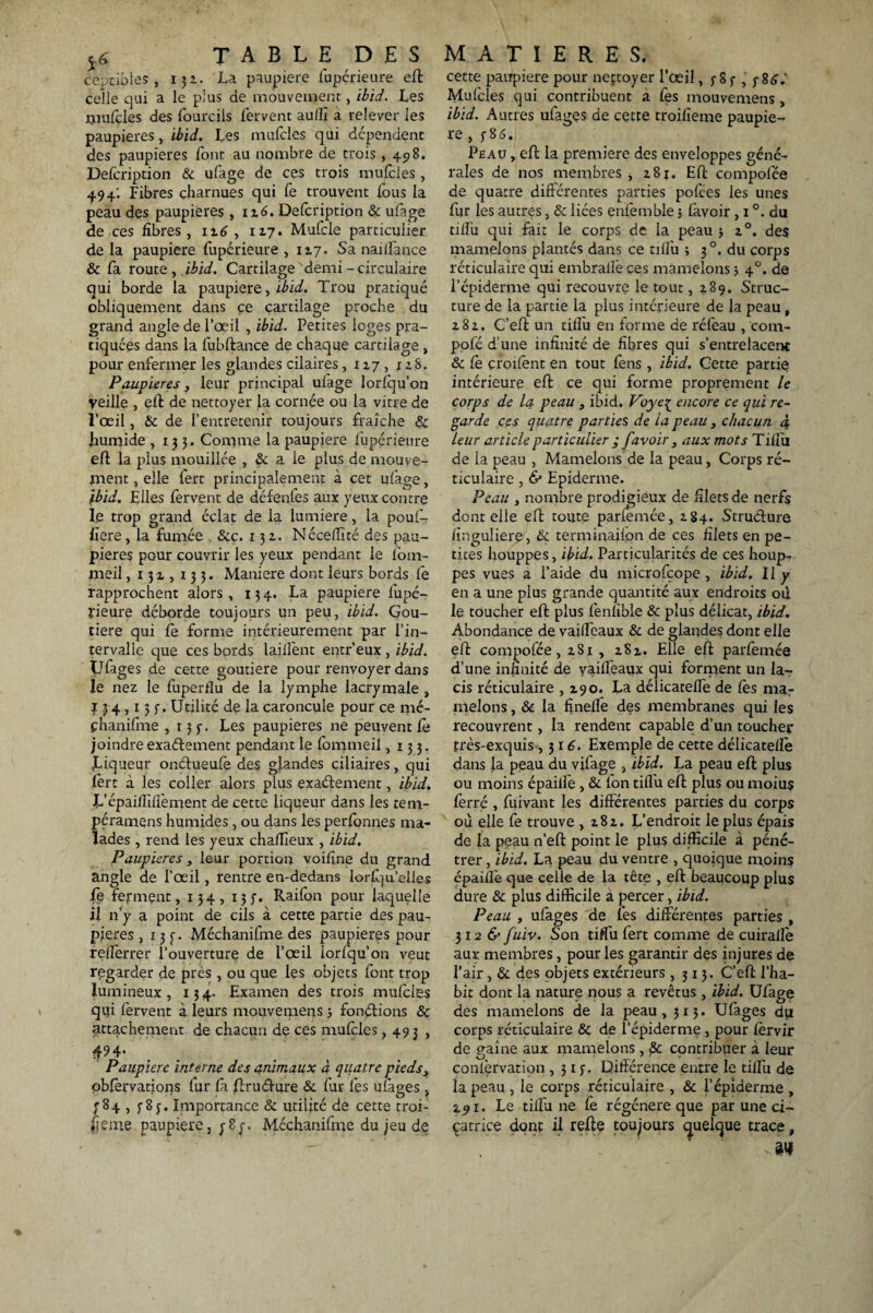 cèptibles, 132. La paupière fupérieure eft celle qui a le plus de mouvement, ibid. Les mufçles des fourcils fervent au/fi à relever les paupières, ibid. Les mufcles qui dépendent des paupières font au nombre de trois, 498. Defcription & ufage de ces trois mufcles , 49 4: Fibres charnues qui fe trouvent lous la peau des paupières , 116. Defcription & ufage de, ces fibres, 116 , 117. Mufcle particulier de la paupière fupérieure , 117. Sa naillance & fa route , ibid. Cartilage demi - circulaire qui borde la paupière, ibid. Trou pratiqué obliquement dans ce cartilage proche du grand angle de l’œil , ibid. Petites loges pra¬ tiquées dans la fubftance de chaque cartilage , pour enfermer les glandes cilaires, 117, x 2S. Paupières} leur principal ufage lorfqu’on Veille , eft de nettoyer la cornée ou la vitre de l’œil, & de l’entretenir toujours fraîche & humide ,133. Comme la paupière fupérieure eft la plus mouillée , & a le plus de mouve¬ ment , elle fert principalement à cet ulage, Ibid. Elles fervent de défenfes aux yeux contre le trop grand éclat de la lumière, la pouf- fiere, la fumée , &c. 132. Nécelfité des pau¬ pières pour couvrir les yeux pendant le fom- ineil ,131,133. Maniéré dont leurs bords le rapprochent alors, 134. La paupière fupé¬ rieure déborde toujours un peu, ibid. Gou- tiere qui fe forme intérieurement par l’in¬ tervalle que ces bords laifient entr’eux , ibid. Ufages de cette goutiere pour renvoyer dans le nez le fuperflu de la lymphe lacrymale , 434,135-. Utilité de la caroncule pour ce mé- phanifme ,135. Les paupières ne peuvent Ce joindre exaéfement pendant le fommeil ,133. jLiqueur on&ueufe des glandes ciliaires, qui fert à les coller alors plus exaéfement, ibid. L’épaifiîfièment de cette liqueur dans les tem- péramens humides , ou dans les perlonnes ma¬ lades , rend les yeux chaflieux , ibid. Paupières, leur portion voifine du grand angle de l’œil, rentre en-dedans lorfqu’elles fe ferment, 134, 13 y. Raifon pour laquelle il n’y a point de cils à cette partie des pau¬ pières , 13 f • Méchanifme des paupières pour relferrer l’ouverture de l’œil îorfqu’on veut regarder de près , ou que les objets font trop lumineux, 134. Examen des trois mufcles qui fervent à leurs mouvemens -, fonéfions & attachement de chacun de ces mufcles, 493 , Paupière interne des animaux à quatre pieds3 obfervatioris fur fa ftruélure & fur les ufages, ^84 , 585. Importance & utilité de cette troi¬ sième paupière, ;8y. Méchanifme du jeu de cette paupière pour neçtoyer l’œil, 5- S 5- , y8<?.' Mulcles qui contribuent a fes mouvemens, ibid. Autres ufages de cette troifieme paupiè¬ re , 586. Peau , eft la première des enveloppes géné¬ rales de nos membres , z8j. Eft compofée de quatre différentes parties pofees les unes fur les autres, & liées enfemble $ (avoir , 1 °. du tilîu qui fait le corps de la peau -, z°. des mamelons plantés dans ce tifiu ; 30. du corps réticulaire qui embraife ces mamelons 3 4°. de l’épiderme qui recouvre le tout, 489. Struc¬ ture de la partie la plus intérieure de la peau , z 8 z. C’effc un tifiu en forme de réfeau , com- polé d’une infinité de fibres qui s’entrelacent & Ce çroifent en tout fèns , ibid. Gette partie intérieure eft ce qui forme proprement le corps de la. peau 3 ibid. Voye{ encore ce qui re¬ garde ces quatre parties de la peau, chacun 4 leur article particulier ; f avoir , aux mots Tiilîi de ia peau , Mamelonsde la peau, Corps ré¬ ticulaire , & Epiderme. Peau , nombre prodigieux de filets de nerfs dont elle eft route parfemée, zg4. Struéfure fingulierp, & terminaifon de ces filets en pe¬ tites houppes, ibid. Particularités de ces houp¬ pes vues a l’aide du microfcope , ibid. 11 y en a une plus grande quantité aux endroits où le toucher eft plus fenlible & plus délicat, ibid. Abondance de vaifieaux & de glandes dont elle eft compofée, zSi , zSz. Elle eft parfemée d’une infinité de vaifieaux qui forment un la¬ cis réticulaire ,190. La délicatelTe de les mar melons, & la finefie des membranes qui les recouvrent, la rendent capable d’un toucher très-exquis ,316. Exemple de cette délicatelfe dans la peau du vilage , ibid. La peau eft plus ou moins épailfe , & fon tifiu eft plus ou moius ferré , fuivant les différentes parties du corps où elle fe trouve , z8z. L’endroit le plus épais de la peau n’eft point le plus difficile à péné¬ trer , ibid. La peau du ventre , quoique moins épaifiè que celle de la tête , eft beaucoup plus dure & plus difficile à percer, ibid. Peau , ufages de fes différentes parties , 3126' fuiv. Son tiffu fert comme de cuirallè aux membres, pour les garantir des injures de l’air , & des objets extérieurs ,313. C’eft l’ha¬ bit dont la nature nous a revêtus, ibid. Ufage des mamelons de la peau, 313. Ufages du corps réticulaire & de l’épiderme , pour fèrvir de gaîne aux mamelons , & contribuer à leur confèrvation ,315. Différence entre le tifiu de la peau , le corps réticulaire , & l’épiderme , î.91. Le tifiu ne fe régénéré que par une ci- çatrice dont il refte toujours quelque trace, aw