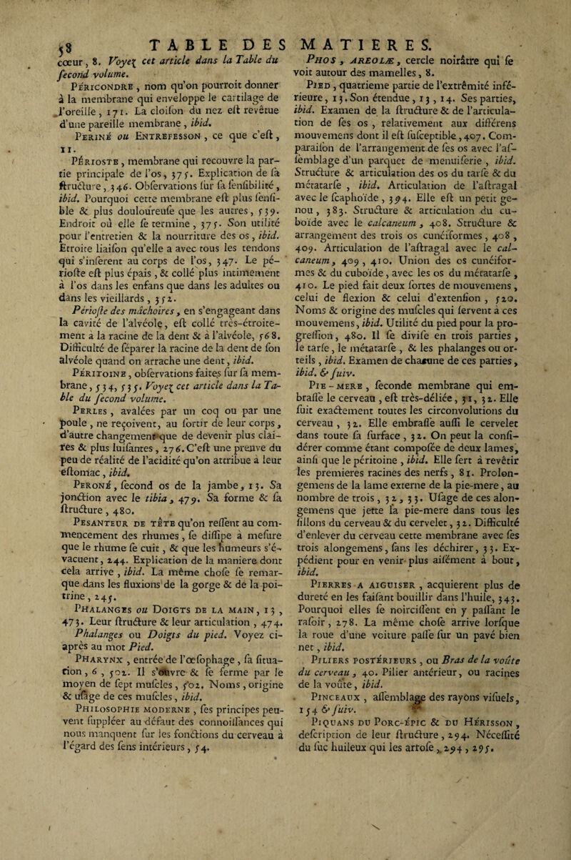 cœur, 8. Voye{ cet article dans la Table du fécond volume. Péricondre , nom qu’on pourroit donner à la membrane qui enveloppe le cartilage de ,l’oreille , 171. La cloifon du nez eft revêtue d’une pareille membrane , ibid. Périmé ou Entrefesson , ce que c’eft, IX. Périoste , membrane qui recouvre la par¬ tie principale dei’os, 375-. Explication de là ftrudure, 34 6. Obfervations lur fa fenlîbilité, ibid. Pourquoi cette membrane eft plus fenfî- ble & plus douloureufe que les autres, n9- Endroit où elle fe termine , 37 j-. Son utilité pour l’entretien & la nourriture des os , ibid. Etroite liaifon qu’elle a avec tous les tendons qui s’inferent au corps de l’os, 347. Le pé¬ riode eft plus épais , & collé plus intimement à l’os dans les enfans que dans les adultes ou dans les vieillards, )fz. Périojle des mâchoires , en s’engageant dans la cavité de l’alvéole, eft collé trc-s-étroite- ment a la racine de la dent & à l’alvéole, 768. Difficulté de féparer lâ racine de la dent de fon alvéole quand on arrache une dent , ibid. Péritoine , obfervations faites lur fa mem¬ brane ,334, f 3 Voye£ cet article dans la Ta¬ ble du fécond volume. Perles , avalées par un coq ou par une poule , ne reçoivent, au lortir de leur corps, d’autre changement que de devenir plus clai¬ res & plus luifantes , Z7 6. C’eft une preuve du peu de réalité de l’acidité qu’on attribue a leur eftomac, ibid. Péroné , fécond os de la jambe, 13. Sa jondion avec le tibia , 479. Sa forme & fa ftrudure ,480. Pesanteur de tete qu’on relient au com¬ mencement des rhumes , fe diffipe à melure que le rhume le cuit, & que les humeurs s’é¬ vacuent, Z44. Explication de la maniéré dont cela arrive , ibid. La même choie fe remar¬ que dans les fluxions de la gorge & de la poi¬ trine , z 4 J. Phalanges ou Doigts de la main, 13 , 47 3. Leur ftrudure & leur articulation , 47 4. Phalanges ou Doigts du pied. Voyez ci- après au mot Pied. Pharynx , entrée de l’œlophage , fa fïtua- cion, 6 , jox. Il s’ouvre & le ferme par le moyen de fept mufcles, y'oz. Noms, origine & ufage de ces mufcles, ibid. Philosophie moderne , lès principes peu¬ vent fuppléer au défaut des connoilfances qui nous manquent fur ies fondions du cerveau à l’égard des fens intérieurs, 74. Phos , areolæ , cercle noirâtre qui fe voit autour des mamelles, 8. Pied , quatrième partie de l’extrémité infé¬ rieure ,13. Son étendue ,13,14. Ses parties, ibid. Examen de la ftrudure & de l’articula¬ tion de fes os , relativement aux difFcrens mouvemens dont il eft fufceptible ,407. Ccm- parailon de l’arrangement de fes os avec l’af- femblage d’un parquet de menuiferie , ibid. Strudure & articulation des os du tarie & du métatarfe , ibid. Articulation de l’aftragal avec le fcaphoïde , 3^4. Elle eft un petit ge¬ nou , 383. Strudure & articulation du cu¬ boïde avec le calcanéum , 408. Strudure & arrangement des trois os cunéiformes , 408 , 409. Articulation de l’aftragal avec le cal¬ canéum, 409 ,410. Union des os cunéifor¬ mes & du cuboïde, avec les os du métatarfe , 410. Le pied fait deux fortes de mouvemens, celui de flexion & celui d’extenfion , jzo. Noms & origine des mufcles qui fervent à ces mouvemens, ibid. Utilité du pied pour la pro- greffion, 480. Il fe divife en trois parties , le tarie, le métatarfe , & les phalanges ou or¬ teils , ibid. Examen de chacune de ces parties, ibid. & fuiv. Pie-mere, féconde membrane qui em- bralfe le cerveau , eft très-déliée, 31, 3 z. Elle fuit exadement toutes les circonvolutions du cerveau, 3Z. Elle embrafle aufli le cervelet dans toute fa furface ,31. On peut la confi- dérer comme étant compofée de deux lames, ainh que le péritoine , ibid. Elle fert à revêtir les premières racines des nerfs, 81. Prolon- gemens de la lame externe de la pie-mere, au nombre de trois , 31, 33. Ufage de ces alon- gemens que jette l'a pie-mere dans tous les filions du cerveau & du cervelet, 3Z. Difficulté d’enlever du cerveau cette membrane avec fes trois alongemens, fans les déchirer ,33. Ex¬ pédient pour en venir- plus aifëment à bout, ibid. Pierres a aiguiser , acquièrent plus de dureté en les faifànt bouillir dans l’huile, 343. Pourquoi elles fe noircilfent en y palfant le rafoir , Z78. La même chofe arrive lorfque la roue d’une voiture palfe fur un pavé bien net, ibid. Piliers postérieurs , ou Bras de la voûte du cerveau , 40. Pilier antérieur, ou racines de la voûte, ibid. Pinceaux , alfemblage des rayons vifuels, 1 j 4 & fuiv. Piquans du Porc-épic & du Hérisson, defcription de leur ftrudure, Z94. Néceffité du fuc huileux qui ies artofe z^4 , z?;. \ 1