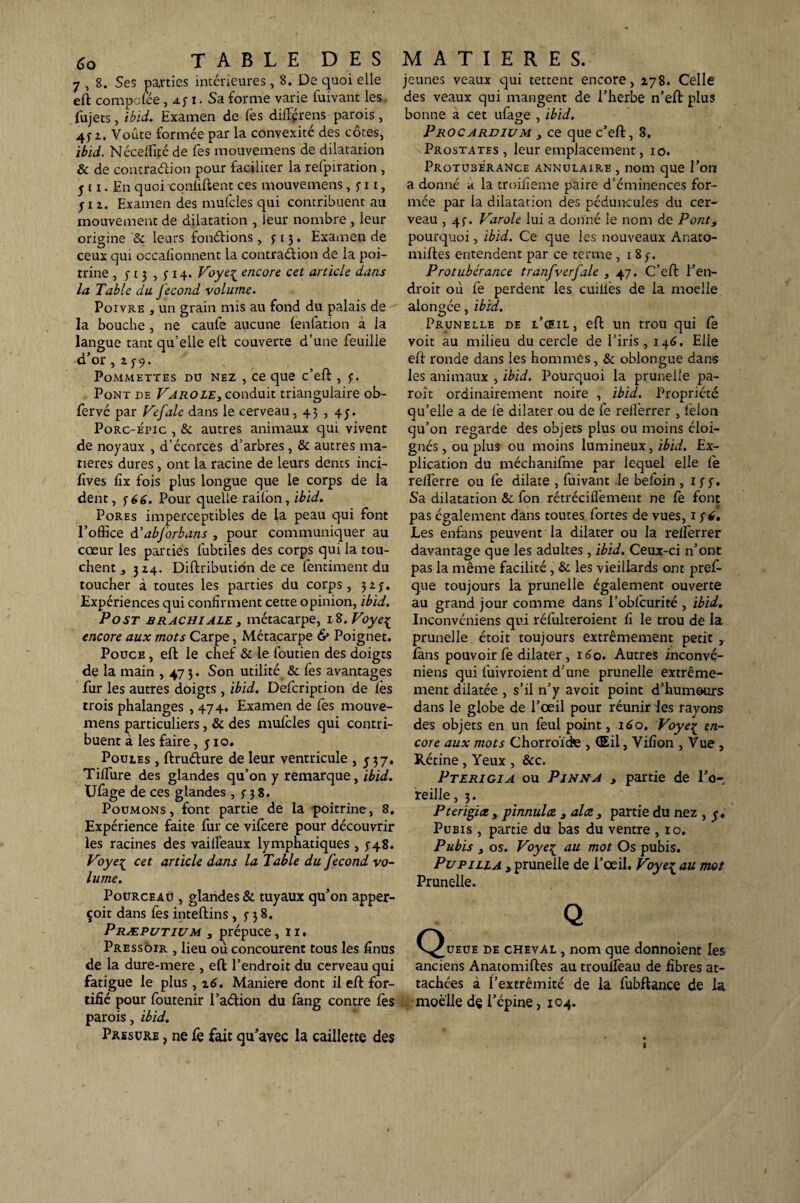 7 , 8. Ses parties intérieures , 8. De quoi elle eft compolée, a. y i. Sa forme varie luivant les fujets, ibid. Examen de lès difFprens parois, 4f z. Voûte formée par la convexité des côtes, ibid. Nécelfifé de lès mouvemens de dilatation & de contra&ion pour faciliter la refpiration , j t x. En quoi conliftent ces mouvemens, y x i, j x z. Examen des mulcles qui contribuent au mouvement de dilatation , leur nombre , leur origine & leurs fondions , y 13. Examen de ceux qui occalîonnent la contradion de la poi¬ trine , y 13 , y 14. Voye^ encore cet article dans la Table du fécond volume. Poivre , un grain mis au fond du palais de la bouche , ne caufe aucune lenfation à la langue tant qu'elle eft: couverte d’une feuille d’or , z y9. Pommettes du nez , ce que c’eft , y. Pont de Varole, conduit triangulaire ob- fervé par Vefale dans le cerveau, 43 , 45. Porc-épic , & autres animaux qui vivent de noyaux , d’écorces d’arbres, & autres ma¬ tières dures , ont la racine de leurs dents inci- fives lîx fois plus longue que le corps de la dent, yé6. Pour quelle railon, ibid. Pores imperceptibles de la peau qui font l’office d’abjorbans , pour communiquer au cœur les parties fubtiles des corps qui la tou¬ chent , 3Z4. Diftributidn de ce fentiment du toucher à toutes les parties du corps, 3zy. Expériences qui confirment cette opinion, ibid. Post brachiale , métacarpe, 18. Voye^ encore aux mots Carpe, Métacarpe & Poignet. Pouce , eft: le chef & le foutien des doigts de la main ,473. Son utilité & fes avantages fur les autres doigts , ibid. Defcription de lès trois phalanges, 474. Examen de fes mouve¬ mens particuliers, & des mulcles qui contri¬ buent à les faire ,510. Poules , ftru&ure de leur ventricule ,537. Tilfure des glandes qu’on y remarque, ibid. Ufage de ces glandes, y 3 8. Poumons, font partie de la poitrine, 8. Expérience faite fur ce vifcere pour découvrir les racines des vailfeaux lymphatiques, yq8. Voye{ cet article dans la Table du fécond vo¬ lume. Pourceau , glandes & tuyaux qu’on apper- çoit dans fes inteftins , y 3 8. Præputium , prépuce, 1 x. Pressoir , lieu où concourent tous les finus de la dure-mere , eft: l’endroit du cerveau qui fatigue le plus, 16. Maniéré dont il eft for¬ tifié pour foutenir l’aélion du fang contre lès parois, ibid. Presure , ne fe fait qu’ayec la caillette des jeunes veaux qui tettent encore, Z78. Celle des veaux qui mangent de l’herbe n’eft plus bonne a cet ufage , ibid. Procardivm , ce que c’eft, 8. Prostates, leur emplacement, 10. PROTUBERANCE ANNULAIRE , nom que l’on a donné a la troifieme paire d’éminences for¬ mée par ia dilatation des péduncules du cer¬ veau , 4y. Varole lui a donné le nom de Pont3 pourquoi, ibid. Ce que les nouveaux Anato- nnftes entendent par ce terme , 1 8 y. Protubérance tranfverfale , 47. C’eft l’en¬ droit où fe perdent les cuiliès de la moelle alongée, ibid. Prunelle de l’œil, eft un trou qui le voit au milieu du cercle de l’iris ,146. Elle eft ronde dans les hommes, & oblongue dan-s les animaux , ibid. Pourquoi la prunelle pa- roît ordinairement noire , ibid. Propriété qu’elle a de fie dilater ou de fe relièrrer , félon qu’on regarde des objets plus ou moins éloi¬ gnés , ou plus ou moins lumineux, ibid. Ex¬ plication du méchanifme par lequel elle le relferre ou fe dilate , fuivant .le befoin , xyy. Sa dilatation & fon rétréciflèment ne lè font pas également dans toutes fortes de vues, 1 y 6. Les enfans peuvent la dilater ou la reiferrer davantage que les adultes , ibid. Ceux-ci n’ont pas la même facilité, 8c les vieillards ont prefi- que toujours la prunelle également ouverte au grand jour comme dans l’obfcurité , ibid. Inconvéniens qui réfulteroient fi le trou de la prunelle étoit toujours extrêmement petit , làns pouvoir fe dilater , 160. Autres inconvé¬ niens qui fuivroient d’une prunelle extrême¬ ment dilatée , s’il n’y avoit point d’humours dans le globe de l’œil pour réunir les rayons des objets en un feul point, 160. Voye£ en¬ core aux mots Chorroïde , (Eil, Villon , Vue , Rétine , Yeux , &c. Pterigia ou Pinna 3 partie de l’o¬ reille, 3. Pterïgict y pinnulce , al ce partie du nez , y. Pubis , partie du bas du ventre , 10. Pubis 3 os. Voye£ au mot Os pubis. Pu pilla 3 prunelle de l’œil. Voye^ au mot Prunelle. Q C^ueue de cheval , nom que donnoient les anciens Anatomiftes au troulfeau de fibres at¬ tachées à l’extrémité de la fubftance de la moelle dç l’épine, 104. S