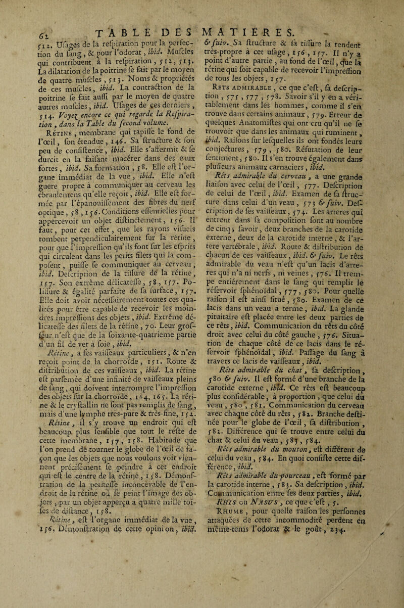 fIU (âges de la refpiration pour la perfec¬ tion du fang , & pour l’odorat:, ibid, Mufcles qui contribuent à la refpiration , yi^., y 13» La dilatation de la poitrine fe fait par le moyen de quatre mufcles, y 15. Noms & propriétés de ces mufcles, ibid. La contraction de la poitrine Ce fait auffi par le moyen de quatre autres mufcles , ibid. Ufages de ces derniers , y 14. Voyei encore ce qui regarde la Refpira- tion , dans la Table du fécond volume. Rétine , membrane qui rapide le fond de l’œil, fon étendue , 146. Sa ftrudure & fou peu de confidence, ibid. Elle s affermit & Ce durcit en la faifant macérer dans des eaux fortes, ibid. Sa formation , y 8. Elle eff 1 or¬ gane immédiat de la vue , ibid. Elle n eff guère propre à communiquer au cerveau les ebranlemens qu’elle reçoit, ibid. Elle eff for¬ mée par 1 ’épanouilfement des fibres du nerf optique , y 8,1 j 6. Conditions efientielles pour apperçevoir un objet diftinéfement, iy6. Il faut, pour cet effet, que les rayons vifueis tombent perpendiculairement lur la rétine , pour que l’impreffion qu’ils font fur les efprits qui circulent dans les petits filets qui la com- pofènt, puilfe fe communiquer au cerveau , ibid. Defcription de la tillure dé la rctine, iy7. Son extrême délicatelle, y 8, iy7. Pq- lilfure & égalité parfaite de fa iurface, iy7. Elle doit avoir nécellairement toutes ces qua¬ lités pour être capable de recevoir les moin¬ dres imprelîions des objets, ibid. Extrême dé- licateffe des filets de la rétine , 70. Leur grof- f£ur n’eft que de la foixante-quatrieme partie d’un fil de ver à foie , ibid. Rétine, a fes vailleaux particuliers, & n’en reçoit point de la chorroïde , 1 y 1. Route & dilfribution de ces vailleaux , ibid. La rétine eff parfèmée d’une infinité de vailfeaux pleins de fang, qui doivent interrompre l'impreffion des objets fur la chorroïde , 1^.4, 16 y. La réti¬ ne & le cryftallin ne (ont pas remplis de fang , mais d’une lymphe trcs-pure & très-fine, 1 yz. Rétine, il s’y trouve un endroit qui eff 'beaucoup, plus fenfible que tout le reffe de cette membrane, iy7, iy8. Habitude que l’on prend dé tourner le globe de l’œil de fa¬ çon que les objets que nous voulons voir vien¬ nent précifément fe peindre à cet endroit qui eff le centre de la rétine , 1 y8. Démonf- tration de la petitefie inconcevable de l’en¬ droit de la rétine où Ce peint l’image des ob¬ jets , par un objet apperçu à quatre mille toi¬ les de diffance, t y 8. Rétine, eff l’organe immédiat de la vue , 1/6, Démonffration de cette opinion, ibid. &fuiv.JS\ ffruéture & là tiffure la rendent très-propre à cet ufàge, iy6 , iy7. Il ny a point d’autre partie , au fond de l’œil, que la rétine qui foit capable de recevoir l’impreffion de tous les objets, 1 y7. Rets admirable , ce que c’elf, fa defcrip- t>OIÎ > /7f , S77 > f78- Savoir s’il y en a véri¬ tablement dans les hommes, comme il s’en trouve dans certains animaux , y79. Erreur de quelques Anatomiffes qui ont cru qu’il ne Ce trouvoit que dans les animaux qui ruminent , ibid. Raifons fur lefquelles ils ont fondés leurs conjectures, si9-, y 80. Réfutation de leur fentiment, y 80. Il s’en trouve également dans plufieurs animaux carnacicrs, ibid. Rets admirable du cerveau , a une grande liaifon avec celui de l’œil, y77. Defcription de celui de l’œil, ibid. Examen de fa /frac¬ ture dans celui d'un veau , y7 3 & fuiv. Def¬ cription de Ce s vailfeaux, 574, Les arteres qui entrent dans fa compofition font au nombre de cinq j fàvoir, deux branches de la carotide externe , deux de la carotide interne , & i’ar- tere vertébrale , ibid. Route & dilfribution de chacun de ces vailfeaux , ibid. & fuiv. Le rets admirable du veau n’eft qu’un lacis d’arte- res qui n’a ni nerfs , ni veines , y76. Il trem¬ pe entièrement dans le fang qui remplit le réfervoir fphénoïdal, y77, y 80. Pour quelle raifon il elt ainfi fît né , y 80. Examen de ce lacis dans un veau à terme, ibid. La glande pituitaire eft placée entre les deux parties de ce rêts, ibid. Communication du rêts du côté droit avec celui du côté gauche , y7 6. Situa¬ tion de chaque côté de ce lacis dans le ré¬ fervoir fphénoïdal, ibid. Paffage du fang à travers ce lacis de vailfeaux, ibid. Rêts admirable du chat, fa defcription, 580 & fuiv. Il eft formé d’une branche de la carotide externe , ibid. Ce rêts eft beaucoup plus confîdérable, à proportion , que celui du veau, y8o*, y8i. Communication du cerveau avec chaque côté du rêts , y 8z. Branche defti- née pour le globe de l’œil, fa diffribution , y8z. Différence qui fe trouve entre celui du chat & celui du veau , 5-83, y 84. Rets admirable du mouton3 eft différent de celui du veau , y 84. En quoi confifte cette dif¬ férence, ibid. Rêts admirable du -pourceau , eft formé par la carotide interne , y 83. Sa defcription , ibid. Coanrtunication entre fes deux parties, ibid, Rms eu N asus , ce que c’eft , y. Rhume , pour quelle raifon les perfonnes attaquées de cette incommodité perdent en même-tems l’odorat le goût, 134.