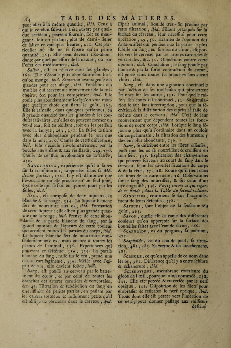 ^4 peut aller à la même quantité , ibid. Ceux à qui le conduit falivaire a été ouvert par quel¬ que accident, peuvent fournir, foit en man¬ geant, l'oit en parlant, plus de demi - fetier de falive en quelques heures , 170. Cas par¬ ticulier où elle ne Ce fépare qu’en petite quantité, z6 3. Elle peut devenir très-abon¬ dante par quelque effort de la nature , ou par l’effet des médicamens, ibid. Salive, eft en rélèrve dans les glandes, 169. Elle s’écoule plus abondamment lorf- qu’on mange, ibid. Situation avantageuse des glandes pour cet ufage, ibid. Fondrions des mufcles qui fervent au mouvement de la mâ¬ choire*, 8cc. pour les comprimer, ibid. Elle coule plus abondamment lorlqu’on voit man¬ ger quelque chofe qui flatte le goût, z6 3. Elle fe ramaflè, dans quelques perlonnes, en fi grande quantité dans les glandes & les con¬ duits falivaires, qu’elles en peuvent former un jet-d’eau , foit en bâillant, foit en les preflânt avec la langue , 16 3 , 2.70. La falive fe filtre avec plus d’abondance pendant le jour que dans la nuit, 170.' Caufes de cette différence, ibid. Elle s’écoule involontairement par la bouche aux enfans Se aux vieillards, 14?, z jo. Caufès de ce flux involontaire de la'falive, a;o. Sanctorius , expériences qu’il a faites fur la tranfpiration, rapportées dans fa Mé¬ decine (latique, 311. Il y eft démontré que i’évacuation qu’elle procure en*un feul jour, égale celle qui fe fait en quinze jours par les fellçs, ibid. Sang , eft compofé de deux liqueurs, la blanche & la rouge ,354. La liqueur blanche lert de nourriture aux os , ibid. Formation de cette liqueur : elle eft en plus grande quan¬ tité que la rouge , ibid. Preuve de cette abon¬ dance de la partie blanche du fang , par le grand nombre de liqueurs de cette couleur qui àrrofent toutes les parties du corps, ibid. La liqueur blanche fert de nourriture non- feulement aux os, mais encore à toutes les parties de l’animal, 336. Expériences qui prouvent ce lyftême, 336, 339. La partie blanche du fang , mife fur le feu , prend une nature cartilagineule, 356. Mêlée avec l’ef- prit de vin , elle devient folide , ibiS. Sans;, eft pouffé au cerveau parle batte¬ ment du cœur , & par celui de toutes les branches des arteres carotides & vertébrales, &c. 49. Filtration & fubdivifion du fang'en une infinité de petites parties, en pafîant par les canaux tortueux & infiniment petits qu’il eft obligé de parcourir dans le cerveau , ibid. Elprit animal , liquide très - fin produit par cette filtration , ibid. Sillons pratiqués fur la furface du cërveau , leur néceffité pour cette opération , 49 , j*o. Examen de l’opinion des Anatomiftes qui penfent que la partie la plus fubtile du fang , en fortant du cœur , eft por¬ tée vers le cerveau par les arteres carotides & vertébrales , &c. 5*0. Objections contre cette opinion , ibid. Conclufion , le fang pouffé par l’aorte & par la forte contraction du cœur , eft porté dans toutes fes branches fans aucun choix, ibid. Sang, eft dans une agitation continuelle par l’aCtion de fes molécules qui pirouettent les unes fur les autres, 311. Pour quelle rai- lôn fon cours eft continuel, ft. Sa circula¬ tion Ce fait fans interruption , pour que la fé- crétion & la diftribution des efprits fe falfe de meme dans le cerveau, ibid. C’eft de leur mouvement que dépendent toutes les fonc¬ tions de notre corps , ibid. Lorlque le’ fang Cé- journe plus qu’a l’ordinaire dans un couloir du corps humain , la filtration des humeurs y devient plus abondante ,136. Sang, Ce diftribue entre les fibres oflèufès , pour que les os le nourrili'ent & croillènt en tout feus, 338. Explication des changemenç qui peuvent lurvenir au cours du fang dans le cerveau , félon les diverfes fituations du corps & de la tête , 27 , 2.8. Route qu’il tient dans les finus de la dure-mere, x6. Obfervations fur le fang des nourrifl'es, & fur celui d’un oye engrailfé ,336. Voye{ encore ce qui regar¬ de ce fluide , dans la Table du fécond volume. Sangliers , comment fe fait l’accroillè- ment de leurs défenfes , 5 y 8. Saveurs , font l’objet de la fenlation -du goût, z6 3. Savon , quelle eft la caufe des différentes couleurs qu’on apperçoit fur la furface des bouteilles faites avec l’eau de lavon , 166. Scaphoïde , os du poignet, fa pofition , 471. Scaphoïde, os du cou-de-pied, la fîtua- rion, 481,48 3. Sa forme & fes attachemens, 48 3 • Scissure , ce qu’on appelle de ce nom dans les os , 381. Différence qu’il y a entre Iciffure & échancrure , ibid. Sclérotique , membrane extérieure du globe de l’œil, pourquoi ainfi nommée ,13s, 141. Elle eft* percée & traverfée parle nerf optique, 141. Difpofition de lès filets pour embrailèr & reffèrrer le nerf optique, ibid. Trous dont elle eft percée vers l’inlèrtion de ce nerf, pour donner paffage aux vaiffeaux ‘ ‘ deftiné