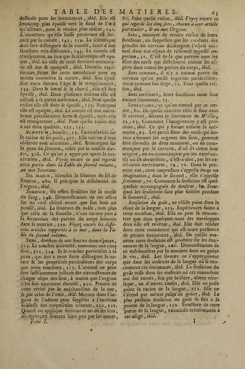 TABLE D'ES MATIERES. 6S deftinés pour les membranes , ibid. Elle eft 80. Pour quelle raifon , ibid. Voyeç encore ce beaucoup plus épaiiîë vers le fond de l’œil qui regarde les cinq fens , chacun à leur article qu’ailieurs, pour le rendre plusobfour, 142, particulier , & au mot Organe. L’ouverture qu’elle laiflè pardevant eft fer- Sens , maniéré de rendre raifon de leurs mée par la cornée , 145, 132. La felérotique fonctions , en fuppofant que les conduits des doit être diftinguée de la cornée, étant d’une glandes du cerveau déchargent i’efprit ani- ftruéture très-différente, 143. La cornée eft mal dans une efpece de réfervoir appellé cm- tranfparente, au lieu que la iclérotique eft opa- poriurn , j-r. C’eft de-la que partent tous les que , ibid. Le tiffu de cette derniere mernbra- foets des nerfs qui difttibuent enlûite les ef- ne eff dur & compaéi, ibid. Diverfes expé- prits dans toutes les parties du corps, ibid. rienc.es.faites fur cette membrane pour en Sens commun, il n’y a aucune partie du mieux connoître la nature, ibid. Son épaif- cerveau qu’on puiffe regarder particuliére- fèur varie fuivant l’âge & le tempérament, ment comme fon iïege, 7 3. Pour quelle rai- 14 Dans le bœuf & le cheval, elle eft fort fon. ibid. épaille, ibid. Dans plufieurs oiféaux elle eff ojfeufo à fa partie antérieure, ibid. Pour quelle raifon elle eff dure & épaiffe , 1 3 r. Pourquoi elle eff opaque, ibid. La cornée eff une mem¬ brane pareillement forte & épaiffe , mais elle eff tranfparente , ibid. Pour quelle raifon eiie a ces deux qualités, 1 3 2 , 133. Scrotum , bourdes, 11. Particularités Par¬ la racine de fos poils, 307. Elle mérite d’être obfervée avec attention , ibid. Remarques fur- la peau au ferotum , ridée par le mufole dar- tos3 jcJB. Ce qu’on y apperçoit après la ma¬ cération , ibid. Voye^ encore ce qui regards cette partie dans la Table du fécond volume , au mot Scrotum. Sel marin , blanchit la folution du fol de Saturne, 180. Il précipite la diffolution de .Fargent, ibid. Semence , fos effets fonûbles for la malle du fang , 348. Démonftration de ces effets for un cerf châtré avant que fon bois ait pouffé , ibid. La femence du mâle , non plus que celle de la femelle , n’ont aucune part à la formation des parties du corps humain dans la matrice ,3x9. Voye{ encore les diffé¬ rais articles rapportés à ce mot, dans la Ta¬ ble du fécond volume. Sens , divilîon de nos Cens en deux efpeces , 313. Le toucher univerfel, commun aux cinq fons ,313,314. Et le toucher particulier à la peau , qui fort à nous faire diftinguer la na¬ ture & les propriétés particulières des corps que nous touchons, 313. L’animal ne peut être foffifamment inftruitdes circonftances de chaque objet des fons , à moins que l’organe n’en foit vivement ébranlé ,130. Preuve de cette vérité par le méchaniffne de la vue, &c par celui de l’ouïe , ibid. Moyens dont l’or¬ gane de l’odorat peut foppléer à l’extrême fcibleffe des corpufoules odorans, 130,131. Quand on applique fortement un de fos fons , on apperçoit fouvent bien peu par les autres, Tome T. Sens intérieurs , leurs fondions nous font encore inconnues ,73. Sensations pce qu’on entend par ce ter¬ me , 80. De quelle maniéré elles le font dans le cerveau, fuivant le fontiment de W'dlis, , 6 3. Comment l’imagination y eff pro¬ duite, ibid. Ce qui y forme enluite la mé¬ moire ,63. Les petits filets des nerfs qui fer¬ vent à former les organes des fons, peuvent être ébranlés de deux maniérés, ou en com¬ mençant par le cerveau, d’où ils tirent leur origine , ou en commençant par les extrémi¬ tés où ils aboutirent, c’eft-a-dire, par les ex¬ trémités extérieures, 7 x, 7 6. Dans le pre¬ mier cas , cette impreffion s’appelle image ou imagination ; dans le fécond , elle s’appelle fentiment ,7 6. Comment la fenfation eft quel¬ quefois accompagnée de douleur , 8e. Pour¬ quoi les fonfations font plus foibies pendant le fommeil, ibid. Senfation du goût, ne refide point dans la chair de la langue , 139. Expériences faites à cette occahon, ibid. Elle ne peut Ce rencon¬ trer que dans quelques-unes des enveloppes dont elle eft revêtue , ibid. Elle doit rélider dans cette membrane qui eft toute parfemée de petites éminences, ibid. De quelle ma¬ niéré cette fenfation eff produite for les émi¬ nences de la langue , 160. Démonftration de ce méchanifme par la maniéré dont on goûte le vin, ibid. Les faveurs ne s’apperçoivent que dans les endroits de la langue où fe ren¬ contrent ces éminences, ibid. La fenfation du goût celle dans les endroits où ces mamelons ont été ruinés , foit par brûlure, ulcéré véro- lique , ou d’autres caufes , ibid. Elle ne pallè point la racine de la langue, 239. Elle ne s’étend pas même jufqu’au gober, ibid. La plus parfaite fenfation du goût fe fait à la pointe de la langue ,139- Struéfure de cette partie de la langue, examinée relativement à cet ufage, ibid. I