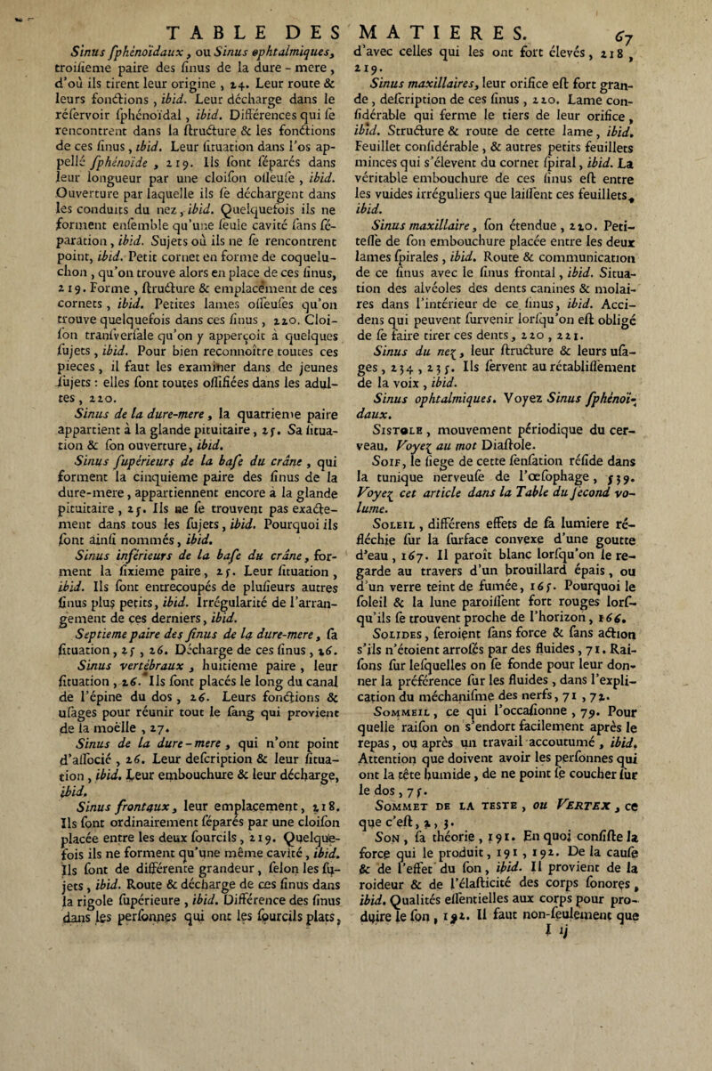 Sinus fphénoïdaux, ou Sinus ophtalmiques, troilïeme paire des finus de la dure - mere, d’où ils tirent leur origine , 24. Leur route & leurs fonctions , ibid. Leur décharge dans le réfervoir fphénoïdal, ibid. Différences qui le rencontrent dans la ftruéture & les fonétions de ces lînus, ibid. Leur lîtuation dans l’os ap¬ pelle fphénoïde , 119. lis font féparés dans leur longueur par une cloifon olleule , ibid. Ouverture par laquelle ils Ce déchargent dans les conduits du nez, ibid. Quelquefois ils ne .forment enfemble qu’une lèuie cavité fans ré¬ paration, ibid. Sujets où ils ne fe rencontrent point, ibid. Petit cornet en forme de coquelu- chon , qu’on trouve alors en place de ces lînus, 219. Forme , ftruéture & emplacement de ces cornets, ibid. Petites lames ollèufès qu’on trouve quelquefois dans ces finus , 220. Cloi¬ fon traqfverfale qu’on y apperçoit à quelques fujets, ibid. Pour bien reconnoître toutes ces pièces, il faut les examiner dans de jeunes i’ujets : elles font toutes oflîfiées dans les adul¬ tes , 220. Sinus de la dure-mere, la quatrième paire appartient à la glande pituitaire, 2 j-. Sa fitua- tion & fon ouverture, ibid. Sinus fupérieurs de la bafe du crâne , qui forment la cinquième paire des lînus de la dure-mere, appartiennent encore a la glande pituitaire , zy. Ils ae Ce trouvent pas exaéte- ment dans tous les fujets, ibid. Pourquoi ils font ainli nommés, ibid. Sinus inférieurs de la bafe du crâne, for¬ ment la lîxieme paire, zf. Leur lîtuation , ibid. Ils font entrecoupés de plulîeurs autres finus plu? petits, ibid. irrégularité de l’arran¬ gement de ces derniers, ibid. Septième paire des finus de la dure-mere , la lîtuation, 2 f , 26. Décharge de ces lînus, \6. Sinus vertébraux , huitième paire , leur lîtuation , 16. Ils font placés le long du canal de l’épine du dos , 26. Leurs fondions 8c ulàges pour réunir tout le fang qui provient de la moelle ,27. Sinus de la dure - mere , qui n’ont point d’alfocié , 2 6. Leur defeription & leur fitua- tion , ibid. Leur embouchure 8c leur décharge, ibid. Sinus frontaux, leur emplacement, 218. Ils font ordinairement féparés par une cloifon placée entre les deux fourcils , 219. Quelque¬ fois ils ne forment qu’une même cavité , ibid. Ils font de différente grandeur, félon les fu¬ jets , ibid. Route & décharge de ces lînus dans la rigole fupérieure , ibid. Différence des lînus dans les perfonnes qui ont les fpurcils plats, d’avec celles qui les ont fort élevés, 218 , 219. Sinus maxillaires, leur orifice eft fort gran¬ de , defeription de ces lînus , 220. Lame con- lîdérable qui ferme le tiers de leur orifice, ibid. Struéfure & route de cette lame, ibid. Feuillet conlîdérable , & autres petits feuillets minces qui s’élèvent du cornet fpiral, ibid. La véritable embouchure de ces lînus eft entre les vuides irréguliers que laiffent ces feuillets., ibid. Sinus maxillaire, fon étendue, 220. Peti- tefi'e de fon embouchure placée entre les deux lames fpirales, ibid. Route & communication de ce lînus avec le finus frontal, ibid. Situa¬ tion des alvéoles des dents canines & molai¬ res dans l’intérieur de ce lînus, ibid. Acci- dens qui peuvent furvenir lorlqu’on eft obligé de Ce faire tirer ces dents, 220,221. Sinus du ne{, leur ftruéture 8c leurs ulà¬ ges , 234,23 Ils fervent aurétabliflemenc de la voix , ibid. Sinus ophtalmiques. Voyez Sinus fphénoi- daux. Sistgle , mouvement périodique du cer¬ veau. Voye{ au mot Diaftole. Soif, le fiege de cette lènfation rélîde dans la tunique nerveufe de l’œfophage, J39. Voye^ cet article dans la Table du Jécond vo¬ lume. Soleil , diffcrens effets de fa lumière ré¬ fléchie fur la furface convexe d’une goutte d’eau ,167. Il paroît blanc lorfqu’on le re¬ garde au travers d’un brouillard épais, ou d’un verre teint de fumée, i6f. Pourquoi le foleil & la lune paroilfent fort rouges lorft- qu’ils fe trouvent proche de l’horizon, 166, Solides , feraient lans force 8c fans aétioti s’ils n’étoient arrofés par des fluides ,71. Rai- fons for lelquelles on le fonde pour leur don¬ ner la préférence for les fluides , dans l’expli¬ cation du méchanifme des nerfs, 71 ,71. Sommeil , ce qui l’occafionne , 79. Pour quelle raifon on s’endort facilement après le repas, ou après un travail accoutumé , ibid, Attention que doivent avoir les perfonnes qui ont la tête humide, de ne point le coucher for le dos, 7 f. Sommet de la teste , ou Vertex , ce que c’eft, x> 3. Son , fa théorie ,191» E» quoi conlîfte la force qui le produit, 191 , 192. De la caulè & de l’effet du fon, ibid. Il provient de la raideur & de l’élafticité des corps fonorçs, ibid. Qualités ellentielles aux corps pour pro¬ duire le fon , 1 #2. Il faut non-feulement que