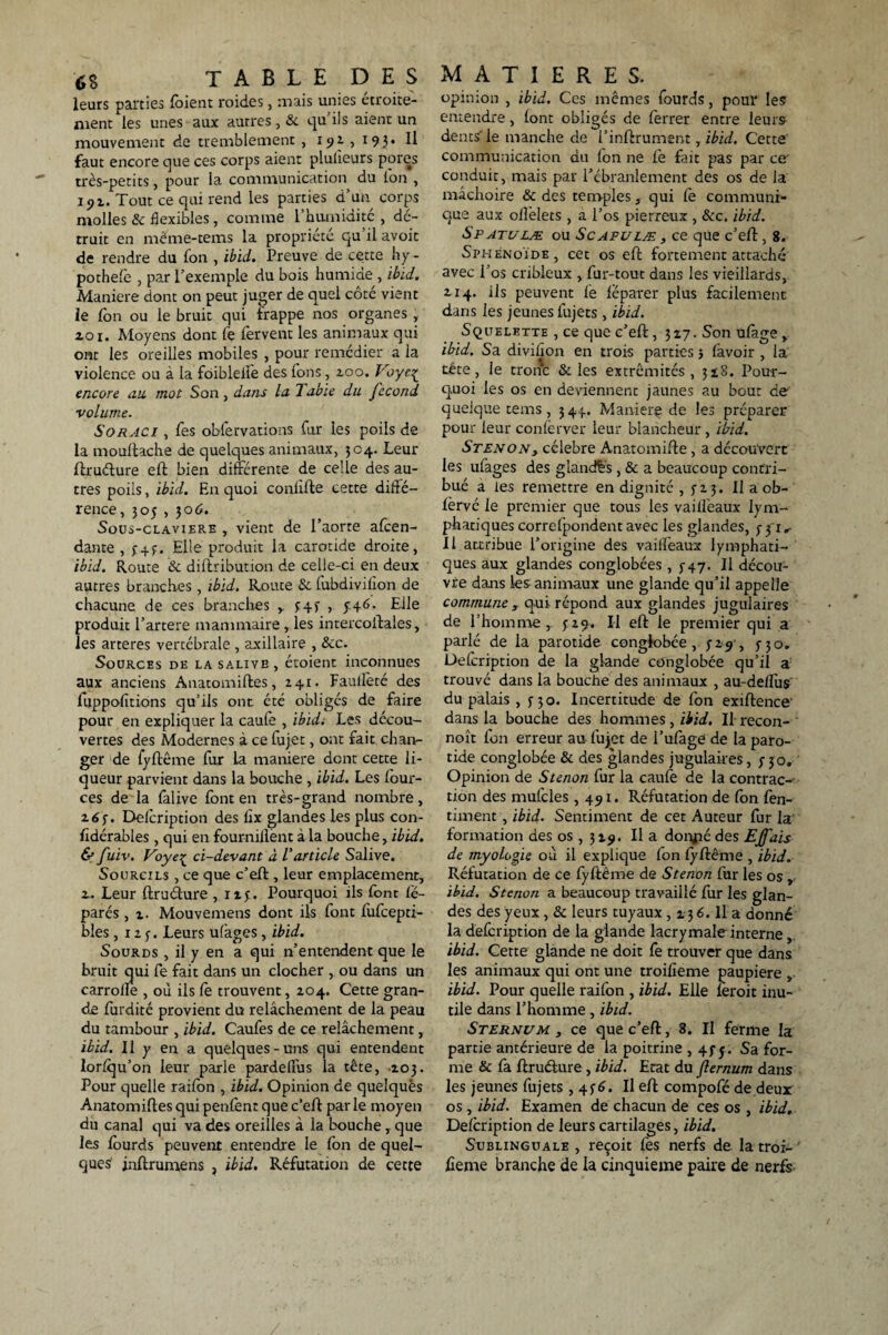 leurs parties foient roides, mais unies étroite¬ ment les unes aux autres, & qu’ils aient un mouvement de tremblement , 192., 193. Il faut encore que ces corps aient plulieurs pores très-petits, pour la communication du Ion , 191. Tout ce qui rend les parties d’un corps molles & flexibles, comme 1 humidité , dé¬ truit en même-tems la propriété qu il avoit de rendre du fon , ibid. Preuve de cette h y - pothefe , par l’exemple du bois humide , ibid. Maniéré dont on peut juger de quel côté vient le fon ou le bruit qui frappe nos organes , zoi. Moyens dont le fervent les animaux qui ont les oreilles mobiles , pour remédier a la violence ou à la foiblelfe des Ions, zoo. V encore au. mot Son, dans la labié du fécond volume. Soraci , fes obfervations fur les poils de la mouftache de quelques animaux, 304. Leur ftruéture eft bien différente de celle des au¬ tres poils, ibïd. En quoi conlifte cette diffé¬ rence, 30$ , 30 6. Sous-claviere , vient de l’aorte atten¬ dante , y4.y. Elle produit la carotide droite, ibid. Route & distribution de celle-ci en deux autres branches, ibid. Route & fubdivilion de chacune de ces branches 343 , y46* Elle produit l’artere mammaire , les intercoftales, les arteres vertébrale , axillaire , Sec. Sources de la salive, étoient inconnues aux anciens Anatomiftes, 241. Faulleté des feippofitions qu’ils ont été obligés de faire pour en expliquer la caufe , ibid. Les décou¬ vertes des Modernes à ce fujet, ont fait chan¬ ger de fyftême fur La maniéré dent cette li¬ queur parvient dans la bouche , ibid. Les four- ces de la falive font en très-grand nombre, 263. Defoription des lix glandes les plus con- fidérables , qui en fournillènt à la bouche, ibid. & fuiv. Voyeç ci-devant à Varticle Salive. Sourcils , ce que c’eft , leur emplacement, z. Leur ftruéture , 123. Pourquoi ils font lé- parés , 1. Mouvemens dont ils font fufcepti- bles ,123. Leurs ufages , ibid. Sourds , il y en a qui n’entendent que le bruit qui fe fait dans un clocher , ou dans un carrolle , où ils fe trouvent, 204. Cette gran¬ de furdité provient du relâchement de la peau du tambour , ibid. Caufes de ce relâchement, ibïd. Il y en a quelques-uns qui entendent lorlqu’on leur parle pardelTus la tête, 203. Pour quelle raifon , ibid. Opinion de quelques Anatomiftes qui penfent que c’eft parle moyen du canal qui va des oreilles à la bouche , que les fourds peuvent entendre le fon de quel¬ ques inftrumens , ibid. Réfutation de cette opinion , ibid. Ces mêmes fourds, pour les entendre, font obligés de ferrer entre leurs dents'le manche de l’inftrument, ibid. Cette communication du Ion ne fe fait pas par ce conduic, mais par l’ébranlement des os de la mâchoire & des temples, qui fe communi¬ que aux olfelets , a l’os pierreux , &c. ibid. Spatulæ ou Scapulæ , ce que c’eft, 8. Sphénoïde, cet os eft fortement attaché avec l’os cribleux , fur-tout dans les vieillards, 214. ils peuvent fe léparer plus facilement dans les jeunes fujets , ibid. Squelette , ce que c’eft ,327. Son ufage , ibïd. Sa divilîon en trois parties 5 favoir , la tête, le tronc & les extrémités, 3 2,8. Pour¬ quoi les os en deviennent jaunes au bout de quelque terns, 344. Manierç de les préparer pour leur conferver leur blancheur , ibid. Stenon3 célébré Anatomifte , a découvert les ufages des gland&s , & a beaucoup contri¬ bué a les remettre en dignité , y z 3. Il a ob- fervé le premier que tous les vailfeaux lym¬ phatiques correfpondent avec les glandes, 331,- Il attribue l’origine des vailfeaux lymphati¬ ques aux glandes conglobées , y 47. Il décou¬ vre dans les animaux une glande qu’il appelle commune , qui répond aux glandes jugulaires de l’homme, 329-. Il eft le premier qui a parlé de la parotide conglobée, 329 , 330. Defoription de la glande conglobée qu’il a trouvé dans la bouche des animaux , au-deiïus du palais ,350. Incertitude de fon exiftence dans la bouche des hommes , ibid. Il recon- noît fon erreur au fujet de l’ufage de la paro¬ tide conglobée & des glandes jugulaires ,330» Opinion de Stenon fur la caufe de la contrac¬ tion des mufcles ,491. Réfutation de fon fen- timent , ibïd. Sentiment de cet Auteur fur la formation des os , 329. Il a donjaédes EJfais de myologie où il explique fon lyftême , ibid. Réfutation de ce fyftême de Stenon fur les os , ibid. Stenon a beaucoup travaillé for les glan¬ des des yeux, & leurs tuyaux , 2 36. Il a donné la defoription de la glande lacrymale interne,. ibid. Cette glande ne doit fe trouver que dans les animaux qui ont une troifïeme paupière „ ibid. Pour quelle raifon , ibid. Elle feroit inu¬ tile dans l’homme, ibid. Sternum , ce que c’eft, 8. Il ferme la partie antérieure de la poitrine , 43y. Sa for¬ me & fa ftruéture , ibid. Etat du flernum dans les jeunes fujets ,436. Il eft compofé de deux os , ibid. Examen de chacun de ces os , ibid. Defoription de leurs cartilages, ibid. Sublinguale , reçoit fes nerfs de la troi- fieme branche de la cinquième paire de nerfs