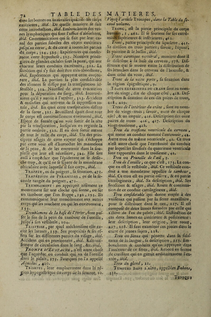 dans les bonnes ou mauvaifes qualités des corps extérieurs , ibid. De quelle maniéré lè fait cette introdudion, ibid. Embouchures des vei¬ nes lymphatiques qui font l’office d abiorbans, ibid. Communication qui fo fait par leur ca¬ nal des parties fubtiles des objets extérieurs julqu’au cœur, & du cœur à toutes les parties du corps, 324, 3Î.3. Expériences qui confù> ment cette hypothefe, 3 2. y• Nombre prodi¬ gieux de glandes cachées fous la peau , qui ont chacune leurs conduits excrétoirs, 322. La fécrétion qui s’y fait doit être très-abondante , ibid. Expériences qui appuyent cette conjec¬ ture , ibid. La portion la plus confidérable des alimens fe di/Tîpe par la tranfpirapon ii*- lènfible , 522. Néceffité de cette évacuation pour la dépuration du fang, ibid. Inconvé- niens qu’il y auroit à l’arrêter, 323. Acçidens & maladies qui arrivent de fa luppreffion to¬ tale , ibid. En quoi cette tranfpiration différé de la fueur , 321. Brouillard épais dont tout le corps eh: continuellement environné , ibid, Eipece de fumée qu’on voit fortir de la tête par la tranfpiration , lorfqu’on en regarde la partie ombrée , 322» Il en doit fortir autant de tout le relie du corps, ibid. Un des prin¬ cipaux ufages de cette vapeur qui s’échappe par cette voie eh: d’humeder les mamelons de la peau , & de les entretenir dans la fou- pleffe qui leur eh ncceifaire, 3 24. Elle fert auffi à empêcher que l’épiderme ne le delfe- che trop , & qu’il ne fe fépare de la membrane réticulaire avec laquelleil fait corps, ibid. TRArjFZE , os du poignet, là lituation, 471. TrapézoÏde ou Pyramidal , os de la fé¬ condé rangée du poignet, 472. Tremblement : on apperçoit aile ment ce mouvement fur une cloche qui fonne, ou fur un tambour que l’on frappe , 152 , 193. Ils communiquent leur tremblement aux autres corps qui les touchent ou qui les environner , 1 93. Tremblemcns de la bafe de ïétrier, font paff fer le fon de la peau du tambour de l’oreille , julqu’à Ion vehibule , 204. Tristesse , par quel méchanifme elle (ex¬ cite les larmes, 137. Ses propriétés & les ef¬ fets fur les différentes parties du vifage , ibid. Accidens qui en proviennent , ibid. Ralentif- fement de circulation dans le làng, Sic. ibid. Tromfe d’Eustache, n’eh autre chofe que l’aqueduc ou conduit qui va de l’oreille dans le palais, 173. Pourquoi on l’a appelié /4<jueduc , 420. Trompes , leur emplacement dans la ré- jjfon hypogahrique du corps de la femme, 10. Voye[ L'article Trompes , dans la Table du fé¬ cond volume. Tronc, eh la partie principale du corps humain , 1 , 4^2. Il fe loutient fur lès extré¬ mités fupérieures & inférieures, 462. Tronc , partie principale du iquelette ,441. Sa divifon en trois parties 3 lavoir, l’épine', la poitrine & le baffin , ibid. Tronc çarotique vertébral 3 maniéré dont il fe dihribue à la baie du cerveau, 378. Dif¬ férence qui fe trouve entre la dihribution de lès branches dans le cerveau de l’homme, St dans celui du veau, ibid. Tronc de la veine porte , fa lituation dans la région épigallrique , 9. Trous extérieurs du crâne Ibnt au nom¬ bre de vingt, dix de chaque côté , 428. Deff cription & lituation de ces dix paires de trous, 428 , 429. Trous de l'intérieur du crâne , font au nom¬ bre de vingt -trois -, ravoir, onze de chaque côté , & un impair, 426. Defcripticn des onze paires de trous 426 , 427. Defcription du vingt-troiiieme ,428. Trou du troifieme ventricule du cerveau s qui mene au conduit nommé f entonnoir 3 41. Autre trou du même yentricule , 42. Ce trou n’eh autre choie que l’extrémité du conduit par lequel les férolîtés du quatrième ventricule font rapportées dans le troilieme , 42. Trou ou Prunelle de l'œil, y. Trou de l'oreille 3 ce que c’eh , 17 3. La con¬ que en eh le vehibule , ibid. Ce vehibule con¬ duit à une membrane appellée le tambour 3 ibid. Ce trou ell en partie olfenx , & en partie cartilagineux , ibid. Sa defoription , ibid. Ses fondions & ufages, ibid. Route & continua¬ tion de ce conduit cartilagineux , ibid. Trou confiderahle qui donne entrée à des vailîèaux qui palîent par la fente maxillaire, pour fe dihribuer dans le nez, 217. Il eh compofé de deux lames formées par celle qui s’c-leve de l’os du palais , ibid. Dihindion de ces deux lames en antérieure & poftérieure : leur deicription , leur origine , leur route, 217,218. Il faut examiner ces pièces dans le crâne de jeunes fnjets ,218. Trou ou fdinus qui pénétré dans la fubf- tance de la langue , fa defcription , 233. Em - bouchères & conduits qu’on apperçoit daps l’intérieur de ce f nus, ibid. Rebord en forme de crcifiant qui en garnit ordinairement l’en¬ trée , ibid. Trou du gland , il. Tumeurs dans l’aîne, appellées fubons, JM?