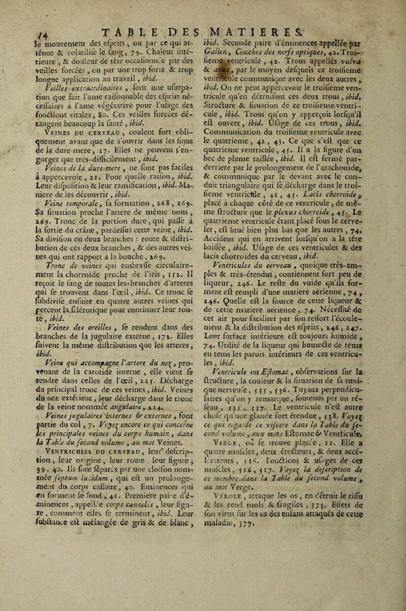 le mouvement des efprits , ou par ce qui at¬ ténue & volatilité le lâng, 79. Chaleur inté¬ rieure , & douleur de tête occafionnée par des veilles forcées, eu par une trop forte & trop longue application au travail, ibid. Veilles extraordinaires , font une ufurpa- tion que fait lame raifonnable des efprits né- celfaires à lame végétative pour l’ufage des fondions vitales, 80. Ces veilles forcées dé¬ rangent beaucoup la fanté , ibid. Veines du cerveau , coulent fort obli¬ quement avant que de s’ouvrir dans les lînus de la dure mere , 27. Elles ne peuvent s’en¬ gorger que très-difficilement, ibid. Veines de la dure-mere , ne font pas faciles à appercevoir ,21. Pour quelle raifon, ibid. Leur difpofîtion & leur ramification, ibid. Ma-, niere de les découvrir , ibid. Veine temporale, fa formation , 268 , 269. Sa fituation proche l’artere de même nom , 269. Tronc de la portion dure, qui palfe à la fortie du crâne, pardeifus cette veine , ibid. Sa divifion en deux branches : route & diflri- bution de ces deux branches, & des autres vei¬ nes qui ont rapport a la bouche , 169. Tronc de veines qui embralfe circulaire- ment la chorroide proche de l’iris, i^z. Il reçoit le fang de toutes les-branches d’arteres qui le trouvent dans l’œil, ibid. Ce tronc le fubdivife enfuite en quatre autres veines qui percent la felérotique pour continuer leur rou¬ te , ibid. Veines des oreilles , fe rendent dans des branches de la jugulaire externe, 171. Elles fuivent la même diflribution que les arteres , ibid. Veine qui accompagne Vartere du ne{ , pro¬ venant de la carotide interne , elle vient fè rendre dans celles de l’oeil, 22y. Décharge du principal tronc de ces veines , ibid. Veines du nez extérieur , leur décharge dans le tronc de la veine nommée angulaire, z 14. Veines jugulaires internes & externes , font partie du col, 7, Vcyeç encore ce qui concerne les principales veines du corps humain, dans la Table du fécond volume , au mot Veines. Ventricules du cerveau, leur* deferip- tion , leur origine , leur route leur figure , 39 , 40. Ils (ont féparés par une cloifon nom¬ mée f'eptum lucidurn , qui eft un prolonge¬ ment du corps calleux, 40. Eminences qui en forment le fond , 41, Première par e d’é¬ minences , appellée corps cannelés , leur figu¬ re , comment elles fe terminent, ibid. Leur fubftame ell mélangée de gris & de blanc , ibid. Seconde paire d’éminences appellée par Galien, Couches des nerfs optiques, 42. Troi¬ fieme ventricule ,42. Trous appelles vulva & anus, par le moyen defquels ce uoifieme ventricule communique avec les deux autres , ibid. On ne peut appercevoir le troifieme ven¬ tricule qu’eu détruilànt ces deux trous , ibid. Struélure & fituation de ce troi/ïemeventri- cule , ibid. Trous qu’on y apperçoit lorfqu’ii eh: ouvert, ibid. Ufape de ces trtms, ibid. Communication du troifieme ventricule avec le quatrième, 42, 45. Ce que c’eft que ce quatrième ventricule, 45-. Il a ja figure d’un bec de plume taillée , ibid. Il eft ferme par- derriere par le prolongement de l’arachnoïde, & communique par le devant avec le con¬ duit triangulaire qui fè décharge dans le troi- fîeme ventricule , 42, 4;. Lacis chorroide 5 placé à chaque côté de ce ventricule , de mê¬ me ftrudure que le plexus chorroide , 4;. Le quatrième ventricule étant placé fous le cerve¬ let , eh: fitué bien plus bas que les autres, 74. Accidens qui en arrivent lorfqu’on a la tête baillée , ibid. Ulàge de ces ventricules & des lacis chorroïdes du cerveau, ibid. Ventricules du cerveau , quoique très-am¬ ples & très-étendus , contiennent fort peu de liqueur, 246. Le refte du vuide qu’ils for¬ ment eh: rempli d’une matière aérienne, 74 , 246. Quelle eh: la fource de cette liqueur & de cette matière aérienne, 74. Nécefîité de cet air pour faciliter par fbn reflort l’écoule¬ ment 8c la diftribution des efprits ,246 , 247. Leur furface intérieure eh: toujours humide , 74. Utilité de la liqueur qui humeéfe de tems en tems les parois intérieurs de ces ventricu¬ les , ibid. Ventricule ou Efomac , obfèrvations fur la ftruéhire , la couleur & la fituation de fa tuni¬ que nerveife, f 3 s , S y6- Tuyaux perpendicu¬ laires qu’on y remarque, femtenus par un ré- feau , j- 3 j- , j} 7. Le ventricule n’etl autre choie qu’une glande fort étendue , f 3 8. Voye% ce qui regarde ce vijeere dans la Table du Je- cond volume, aux mots Eftomac & Ventricule. Verge, où fe trouve placée, 11. Elle a quatre mnfcles, deux creéieurs, & deux accé¬ lérateurs , j 16. Fondrions & uf^ges de ces mufcles, fi6, 517. Voye[ la dejeription de ce membre .dans la Table du fécond volume y au mot Verge. Virole , attaque les os , en détruit le tiffa & les rend mois & fragiles , 373. Effets de fbn virus fur les os desenfans attaqués de cette maladie, 377.