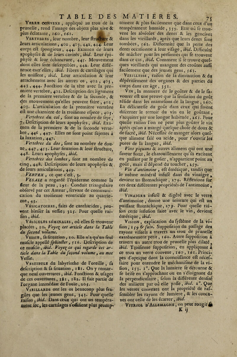 Verre convexe , appliqué au trou de la prunelle , rend l’image des objets plus vive & plus éclatante, 160 ,16r. Vertebres , leur nombre, leur ftru&ure & leurs articulations, 40Z , 403, 441, 444. Leur corps eft ipongieux, 444. Examen de leurs apophyfes & de leurs cavités , ibid. Leur épi- phyiè & leur échancrure, 445-. Mouvemens dont elles lont fufceptibles, 441. Leur diffé¬ rence encr’elles , ibid. Fibres & cartilages qui les unifient, ibid. Leur articulation & leur attachement avec les autres os, 401, 403 , 44? , 444. Jonétion de la tête avec la pre¬ mière vertebre, 40Z. Delcription des ligamens de la première vertebre & de la féconde, 8c des mouvemens quelles peuvent faire , 40Z , 403. L’articulation de la première vertebre eft une charnière de la troifieme efpece , 403. Vertebres du col s font au nombre de fept, 7. Delcription de leurs apophyfes , ibid. Exa¬ men de la première & de la féconde verte- bre , 446,447. Elles ne font point fujettes à la luxation, 447. . Vertebres du dos 3 font au nombre de dou¬ ze , 447,43 3. Leur fituation & leur ftruéfure, 448. Leurs apophyfes , ibid. Vertebres des lombes 3 font au nombre de cinq , 448. Delcription de leurs apophyfes 8c de leurs articulations, 445». Vert ex s ce que c’eft, 3. Vesale a regardé l’épiderme comme la fleur de la peau ,2.91. Conduit triangulaire obfervé par cet Auteur , fervant de communi¬ cation du troifieme ventricule au quatriè¬ me, 43. Vésicatoires, faits de cantharides, peu¬ vent bleller la veille j 3zy. Pour quelle rai¬ fon , ibid. Vésicules séminales , où elles fe trouvent placées , 10. Voyeç cet article dans la Table du fécond volume. Vessib , fa fituation , 10. Elle n’a qu’un feul mufcle appellé fphintter , 3 16. Defcription de ce mufcle , ibid. Voye{ ce qui regarde cet ar¬ ticle dans la Table du fécond volume y au mot Veflie. Vestibule du labyrinthe de l’oreille , fà defciiption & fa fituation , 18r. On y remar¬ que neuf ouvertures , ibid. Fondions & ufages de ces ouvertures , igi, i8z. Il fait partie de l’organe immédiat de l'ouïe, zo j. Vibillards ont les os beaucoup plus fra¬ giles que les jeunes gens, 343. Pour quelle raifon , ibid. Dans ceux qui ont un tempéra¬ ment fec, les cartilages s’ofEfient plus prompt tement & plus facilement que dans ceux d’un tempérament humide , 339. Etat où fe troué vent les alvéoles des dents & les gencives dans les vieillards , après que leurs dents font tombées, $-£z. Difformité que la perte des dents occafionne a leur vifage , ibid. Difficulté de mâcher pour les perfonnes qui fe trouvent dans ce cas , ibid. Comment il fe trouve quel¬ ques vieillards qui mangent des croûtes aufli facilement que des jeunes gens, 363. Vieillesse , raifon de la diminution & du dépérillément des organes & des parties du corps dans cet âge , 33Z. Vin , la maniéré de le goûter & de le fà- vourer eft une preuve que la fenfation du goût réfide dans les mamelons de la langue , z6o. La délicateiîé du goût dans ceux qui lavent difcerner le terroir du vin en le goûtant, s’acquiert par une longue habitude , zéi. Pour quelle raifon l’on ne peut plus goûter le vin apres qu’on a mangé quelque choié de doux 8c de fucré, ibid. Néceffité de manger alors quel¬ que aliment falé ou acide, pour rouvrir les pores de la langue, ibid. Vins piquans & autres alimens qui ont une faveur forte, le chatouillement qu’ils excitent en paflant par le gofier , n’appartient point au goût, mais il dépend du toucher ,139. Vin d’antimoine , eft émétique, tandis que le même minéral infufé dans du vinaigre , devient un ftomachique , Z79. Réflexions fur ces deux différentes propriétés de l’antimoine , ibid. Vinaigre infufé 8c digéré avec le verre d’antimoine , donne une teinture qui eft un puiflant ftomachique, zyp. Pour quelle rai- fon cette infufion faite avec le vin, devient émétique, ibid. Vision, explication du fyftême de la vi- fion , 1 39 & fuit. Suppofition du paffage des rayons vifuels à travers un trou de prunelle extrêmement petit, 160. Autre fuppofition à travers un autre trou de prunelle plus dilaté, ibid. Tçoifîeme fuppofition, en appliquant à ce trou un verre convexe , 160 , i<Si. Princi¬ pes d’optique dont la connoiflànce eft nécef- faire pour entendre le méchanifme de la vi- fîon, 133. i°. Que la lumière fe détourne & fe brife en s’approchant ou en s’éloignant de la perpendiculaire, félon la différente denfîté des milieux par où elle pade , ibid. z°. Que les verres convexes ont la propriété de raf- fembler les rayons de lumière , & les conca¬ ves ont celle de les écarter, ibid. Vitjuol d’Allemagne , on peut rougir £ M.