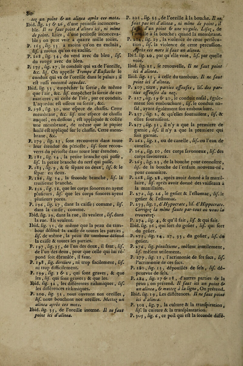 8b tei un point & un alinea après ces mots. Ibid. tlg. i 3 6? z6 , d’une petitelfe inconceva¬ ble. Il ne faut point.cl'alinea ici, ni même de point. Liiez, d’une petitelfe inconceva¬ ble ; on peut voir à quatre mille toiles. P. iéj , lig. 33 à moins qu’on en excluât, lif à moins qu’on en exclût. P. i68 , lig. 34, du verd avec du bleu , lif. du rouge avec du bleu. P. 173 , lig. 27 , le conduit qui va de l’oreille, &c. lif. On appelle Trompe d’EuJlache le conduit qui va de l’oreille dans le palais 3 il eft aulli nommé aqueduc. Ibid. lig. 3 3 , empêcher la fortie , de même que l’air , &c. lif empêcher la fortie de ces matières , ni celle de l’air , par ce conduit. L’aqueduc eft olfeux au fortir , &c. P. 178 , lig. 30, une efpece de chaflls. Cette membrane, &c. lif une efpece de chalîis auquel, en-delfous , eft appliquée & collée une membrane, de même que le papier huilé eft appliqué fur le challîs. Cette mem¬ brane , &c. P. 179 , lig. 21 , font recouverts dans toute leur étendue du période , lif font recou¬ verts du période dans toute leur étendue. P. 1 81, lig. r 4 , la petite branche qui pâlie , lif la petite branche du nerf qui pâlie. P. x 8 3 , lig. 9 , & fe fépare en deux , lif. & le lepar. en deux. P. 186, lig. 14, la fécondé branche, lif la troilîeme branche. P. 192, lig. 31, que les corps fonores en ayent plulîeurs, lif que les corps fonores ayent plulieurs pores. P. 196, lig. 27 , dans la cailfe 3 comme, lif. dans la cailfe, comme. Ibid. lig. 29, dans la rue, ils veulent, ///.dans la rue. Ils veulent. Ibid. lig. 31 , de même que la peau du tam¬ bour défend la cailfe de toutes les parties , lif de même , la peau du tambour défend la cailfe & toutes les parties. P. 197, lig. 3 3 , de l’un des deux, il faut, lif. de l’un des deux , pour que celle qui lui ré-' pond foit ébranlée , il faut. P. 198 , lig. derniere , ni trop facilement, lif ni trop difficilement. P. 199, //g. 1 & 1, qui font graves, & que les , lif. qui font graves 3 & que les. Ibid. lig. 32, les différentes rithmiques, lif les différences rithmiques. P. 200, lig. 32 , nous ouvrons nos oreilles , lif. nous bouchons nos oreilles. Mette^ un alinea après ces mots. Ibid. lig. 33, de l’oreille interne. Il ne faut point ici d'alinea. P. zor, lig. 3 3 , de l'oreille â la bouche. Il ne. faut pas ici d’alinea , ni même de point, il Jufpt^ d'un point & une virgule. Lifeç, de l’oréille à la bouche ; quand la membrane. P. 204, lig. 19 , la violence de cette perlécu- tion , lif. la violence de cette percuffion. Après ces mots il faut un alinea. Ibii. lig. 20 , par qu’elle voie , lif. par quelle voie. Ibid. lig. 2i , fe renouvelle. Il ne faut point ici d'alinea. Ibid. lig. 23 , à celle du tambour. Il ne faut peint ici d'alinea. P. 207 , titre , parties offeufes , lif. des par¬ ties offeufes du ne%_. P. 217 , lig. 196* 20, le conduit nalàl, égale¬ ment fon embouchure , lif. le conduit na- fal, ayant également fon embouchure. P. 237 , lig. 2, & quelles fourniiiènt, lif 8c elles fournilfent. P. 237 ,lig. 31 , il n’y a que la première de garnie , lif il n’y a que la première qui foit garnie. P. 262 , lig. 1, ou de canelle , lif ou l’eau de canelle. P. 264 , lig. 10 , des corps favonneux, lif. des corps favoureux. P. 26 5 , lig. 23 , de la bouche pour connoître, lif. de la bouche de l’enfant nouveau-né, pour connoître. P. 268 , lig. 28 , après avoir donné à la maxil¬ laire , lif. après avoir donné des vaiffeaux à la maxillaire. P. 272, lig. 16 , le golîer & l’eftomac, lif le gelîer & l’eftomac. P. 273, lig. 1, d’Hypocrate , lif. d’Hippocrate. Corrigeç la même faute par-tout où vous la trouverez P. 274 , lig. 4, & qu’il fait, lif. 8c qui fait. Ibid. lig. 16 , qui fort du golîer , lif. qui fon du gelîer. P. 27 y , %. 14, 27, 3 3 , du golîer , lif do gelîer. P. 276, lig.pénultième, mêlent inutilement, lif. mêlent utilement. P. 277 , lig. 11 , l’acrimonie de fes fucs, lif l’acrimonie de ces fucs. P. 280 , lig. 13 , dépouillés de lèls , lif dé¬ pourvus de feîs. P. 284 , lig. 176* 18, d’autres parties de la peau j on prétend. Il faut ici un point 6» un alinea y & mette1 à la ligne , On prétend. Ibid. lig. 1 9 , Les différences. Il ne faut point ici d’alinea. P. 301 , lig. 7 , la culture & la transpiration, lif la culture & la tranfplantatioh. P. 303, lig. 6, ce poil qui eft la leconde diifé-