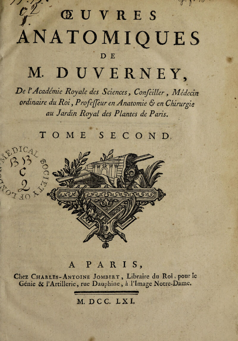 T‘ D y ' / s- w ŒUVRES ANATOMIQUES D E M. DUVERNEY, 0 De lyAcadémie Royale des Sciences, Confeiller, Médecin ordinaire du Roi, Profeffeur en Anatomie & en Chirurgie au Jardin Royal des Plantes de Paris. TOME SECOND, A PARIS, Chez Charles-Antoine Jombert , Libraire dn Roi, pour le Génie & TArtiUerie, rue Dauphine, à l’Image Notre-Dame.