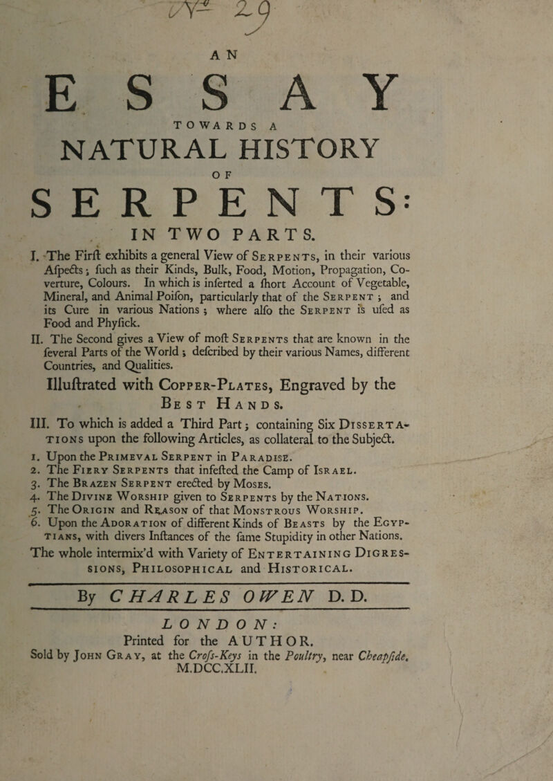 NATURAL HISTORY SERPENTS: . IN TWO PARTS. % I. The Firft exhibits a general View of Serpents, in their various Afpedts i fuch as their Kinds, Bulk, Food, Motion, Propagation, Co¬ verture, Colours. In which is inferted a lhort Account of Vegetable, Mineral, and Animal Poifon, particularly that of the Serpent j and its Cure in various Nations; where alfo the Serpent is ufed as Food and Phyfick. II. The Second gives a View of moft Serpents that are known in the feveral Parts of the World ; delcribed by their various Names, different Countries, and Qualities. Uluftrated with Copper-Plates, Engraved by the Best Hands. III. To which is added a Third Part; containing Six Disserta¬ tions upon the following Articles, as collateral to the Subject 1. Upon the Primeval Serpent in Paradise. 2. The Fiery Serpents that infefted the Camp of Israel. 3. The Brazen Serpent erefted by Moses. 4. The Divine Worship given to Serpents by the Nations. 5. The Origin and Reason of that Monstrous Worship. 6. Upon the Adoration of different Kinds of Beasts by the Egyp¬ tians, with divers Inftances of the fame Stupidity in other Nations. The whole intermix’d with Variety of Entertaining Digres¬ sions, Philosophical and Historical. By CHARLES OJVEN D. D. LONDON: Printed for the AUTHOR. Sold by John Gray, at the Crofs-Keys in the Poultry, near Cheapfide, M.DCC.XLII.