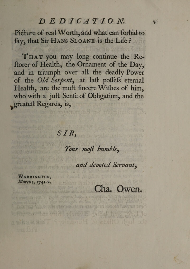 Pi&ure of real Worth, and what can forbid to lay, that Sir Hans Sloane is the Life ? That you may long continue the Re- ftorer of Health, the Ornament of the Day, and in triumph over all the deadly Power of the Old Serpent, at laft poflefs eternal Health, are the moft lincere Wifhes of him, who with a juft Senfe of Obligation, and the ^greateft Regards, is. SIR, Tour moft humble, and devoted Servant, 4 kj Cha. Owen. \ Warrington, March i, 1741-2.