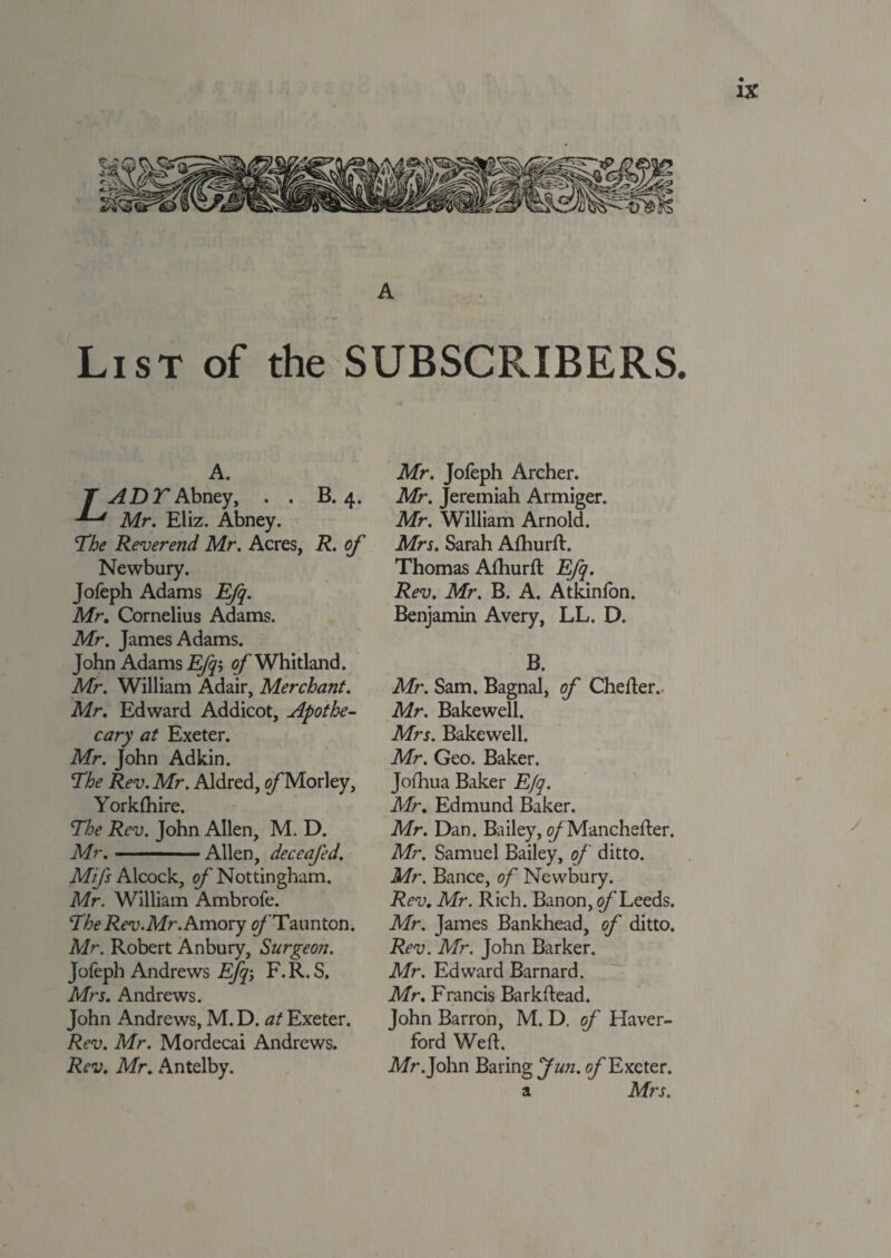 A List of the SUBSCRIBERS. A. T AD T Abney, . . B. 4. Mr. Eliz. Abney. The Reverend Mr. Acres, R. of Newbury. Jofeph Adams Efq. Mr. Cornelius Adams. Mr. James Adams. John Adams Efq'-, of Whitland. Mr. William Adair, Merchant. Mr. Edward Addicot, Apothe¬ cary at Exeter. Mr. John Ad kin. The Rev. Mr. Aldred, o/'Morley, Yorklhire. The Rev. John Allen, M. D. Mr.-Allen, deceafed. Mifs Alcock, of Nottingham. Mr. William Ambrofe. The Rev.Mr. Amory 0/Taunton. Mr. Robert Anbury, Surgeon. Jofeph Andrews E/y; F.R.S. Mrs. Andrews. John Andrews, M. D. at Exeter. Rev. Mr. Mordecai Andrews. Rev. Mr. Antelby. Mr. Jofeph Archer. Mr. Jeremiah Armiger. Mr. William Arnold. Mrs. Sarah Afhurft. Thomas Afhurfl Efq. Rev. Mr. B. A. Atkinfon. Benjamin Avery, LL. D. B. Mr. Sam. Bagnal, of Chefter.. Mr. Bakewell. Mrs. Bakewell. Mr. Geo. Baker. Joihua Baker Efq. Mr. Edmund Baker. Mr. Dan. Bailey, oj Manchefter. Mr. Samuel Bailey, of ditto. Mr. Bance, of Newbury. Rev. Mr. Rich. Banon, of Leeds. Mr. James Bankhead, of ditto. Rev. Mr. John Barker. Mr. Edward Barnard. Mr. Francis Barkftead. John Barron, M. D. of Haver- ford Wert. Mr .John Baring Jun. of Exeter. a Mrs. /