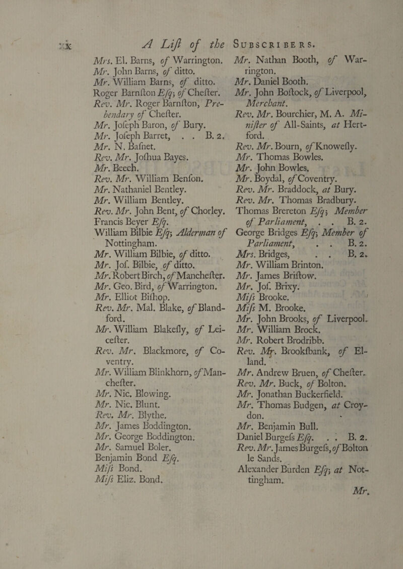 Airs. El. Barns, of Warrington. Air. John Barns, of ditto. Air. William Barns, of ditto. Roger Barnfton EJq-, of Chefter. Rev. Mr. Roger Barnfton, Pre¬ bendary of Chefter. Mr. Jofeph Baron, of Bury. Mr. Jofeph Barret, . . B. 2. Air. N. Bafnet. Rev. Mr. Jolhua Bayes. Air. Beech. Rev. Mr. William Benfon. Mr. Nathaniel Bentley. Mr. William Bentley. Rev. Mr. John Bent, of Chorley. Francis Beyer EJq. William Bilbie EJq-, Alderman of Nottingham. Mr. William Bilbie, of ditto. Mr. Jof. Bilbie, of ditto. Mr. Robert Birch, <?/'Manchefter. Mr. Geo. Bird, of Warrington. Mr. Elliot Bilhop. Rev. Mr. Mai. Blake, o/^Bland- ford. Mr. William Blakefly, of Lei- cefter. Rev. Mr. Blackmore, of Co¬ ventry. Mr. William Blinkhorn, of Man- chefter. Mr. Nic. Blowing. Mr. Nic. Blunt. Rev. Mr. Blythe. Mr. James Boddington. Mr. George Boddington. Mr. Samuel Boler. Benjamin Bond EJq. Mi/s Bond. Mifs Eliz. Bond, Mr. Nathan Booth, of War¬ rington. Mr. Daniel Booth. Mr. John Boftock, of Liverpool, Merchant. Rev. Mr. Bourchier, M. A. Mi- nifter oj' All-Saints, at Hert¬ ford. Rev. Mr. Bourn, o/'Knowelly. Mr. Thomas Bowles. Mr. John Bowles. Mr. Boydal, of Coventry. Rev. Mr. Braddock, at Bury. Rev. Mr. Thomas Bradbury. Thomas Brereton EJqj Member of Parliament, . . B. 2. George Bridges Efq-, Member of Parlia?nent, . . B. 2. Mrs. Bridges, . . B. 2* Mr. William Brinton. Mr. James Briftow. Mr. Jof. Brixy. Mifs Brooke. Mifs M. Brooke. Mr. John Brooks, of Liverpool. Mr. William Brock. Mr. Robert Brodribb. Rev. Mr-. Brookfbank, of El- land. Mr. Andrew Bruen, of Chefter.. Rev. Mr. Buck, of Bolton. Mr. Jonathan Buckerfield. Mr. Thomas Budgen, at Croy¬ don. Mr. Benjamin Bull. Daniel Burgefs Efq. . . B. 2. Rev. Mr. James Burgefs, c/’Bolton le Sands. Alexander Burden Efqat Not¬ tingham. Mt\