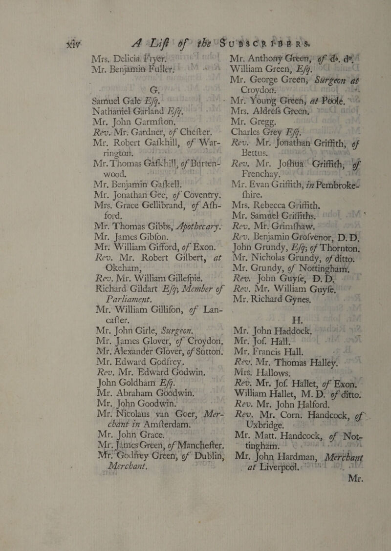 Mrs. Delicie Fryer. Mr. Benjamin-Fuller. v G. Samuel Gale Efq. Nathaniel Garland Efq. Mr. John Garmflon. Rev. Mr. Gardner, of Chefter. Mr. Robert Gafkhill, of War¬ rington. Mr. Thomas Gafkhill. o/'Biirten- wood. Mr. Benjamin Galkell. Mr. Jonathan Gee, of Coventry. Mrs. Grace Gellibrand, of Afh- ford. Mr. Thomas Gibbs, Apothecary. Mr. James Gibfon. Mr. William Gifford, o/'Exon. Rev. Mr. Robert Gilbert, at Okeham, Rev. Mr. William Gillefpie. Richard Gildart Efq; Member of Parliament. Mr. William Gillifon, of Lan- cafler. Mr. John Girle, Surgeon. Mr. James Glover, of Croydon. Mr. Alexander Glover, ^Sutton. Mr. Edward Godfrey. Rev. Mr. Edward Godwin. John Goldham Efq. Mr. Abraham Goodwin. Mr. John Goodwin. Mr. Nicolaus van Goer, Mer¬ chant in Amfferdam. Mr. John Grace. Mr. James Green, c/’Manchefter. Mr. Godfrey Green, of Dublin, Merchant. i Mr. Anthony Green, of d°. d°. William Green, Efq. Mr. George Green, Surgeon at Croydon. Mr. Young Green, at Poole. ' Mrs. Aid refs Green. Mr. Gregg. Charles Grey Efq. Rev. Mr. Jonathan Griffith, of Bettus. Rev. Mr. Joffiua Griffith, of Frenchay. Mr. Evan Griffith, in Pembroke- fhire. Mrs. Rebecca Griffith. Mr. Samuel Griffiths. Rev. Mr. Grimffiaw. Rev. Benjamin Grofvenor, D. D. John Grundy, Efq; 0/Thornton. Mr. Nicholas Grundy, of ditto. Mr. Grundy, of Nottingham. Rev. John Guyfe, D. D. Rev. Mr. William Guyle. Mr. Richard Gynes. H. Mr. John Haddock. Mr. Jof. Hall. Mr. Francis Hall. Rev. Mr. Thomas Halley. Mis. Hallows. Rev. Mr. Jof Hallet, of Exon. William Hallet, M. D. of ditto. Rev. Mr. John Halford. Rev. Mr. Corn. Handcock, of Uxbridge. Mr. Matt. Handcock, of Not¬ tingham. ' ,k Mr. John Hardman, Merchant at Liverpool. • Mr. 1