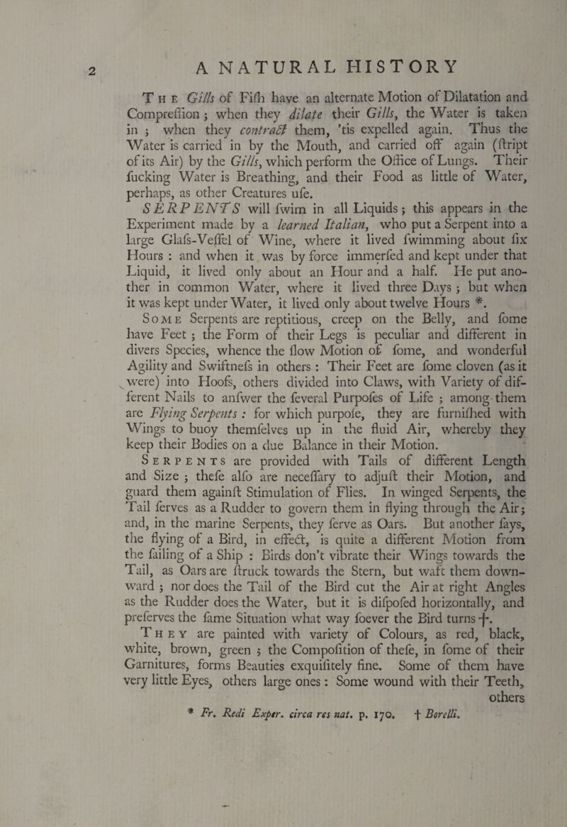 The Gills of Fifh have an alternate Motion of Dilatation and Comprefiion ; when they dilate their Gills, the Water is taken in ; when they contrast them, ’tis expelled again. Thus the Water is carried in by the Mouth, and carried oft' again (ftript of its Air) by the Gills, which perform the Office of Lungs. Their fucking Water is Breathing, and their Food as little of Water, perhaps, as other Creatures ufe. SERPENTS will fwim in all Liquids; this appears in the Experiment made by a learned Italian, who put a Serpent into a large Glafs-Veftel of Wine, where it lived fwimming about fix Hours : and when it was by force immerfed and kept under that Liquid, it lived only about an Hour and a half. He put ano¬ ther in common Water, where it lived three Days ; but when it was kept underWater, it lived only about twelve Hours *. Some Serpents are reptitious, creep on the Belly, and lome have Feet ; the Form of their Legs is peculiar and different in divers Species, whence the flow Motion of fome, and wonderful Agility and Swiftnefs in others : Their Feet are fome cloven (as it were) into Hoofs, others divided into Claws, with Variety of dif¬ ferent Nails to anfwer the feveral Purpofes of Life ; among them are Flying Serpents : for which purpofe, they are furnifhed with Wings to buoy themfelves up in the fluid Air, whereby they keep their Bodies on a due Balance in their Motion. Serpents are provided with Tails of different Length and Size ; thefe alfo are neceffary to adjuft their Motion, and guard them againft Stimulation of Flies. In winged Serpents, the Tail ferves as a Rudder to govern them in flying through the Air; and, in the marine Serpents, they ferve as Oars. But another lays, the flying of a Bird, in effedt, is quite a different Motion from the failing of a Ship : Birds don’t vibrate their Wings towards the Tail, as Oars are ftruck towards the Stern, but waft them down¬ ward ; nor does the Tail of the Bird cut the Air at right Angles as the Rudder does the Water, but it is difpofed horizontally, and preferves the fame Situation what way foever the Bird turns -f. They are painted with variety of Colours, as red, black, white, brown, green ; the Compofition of thefe, in fome of their Garnitures, forms Beauties exquifitely fine. Some of them have very little Eyes, others large ones: Some wound with their Teeth, others * Fr. Redi Exptr. circa res nat. p. 170. + BoreUi.