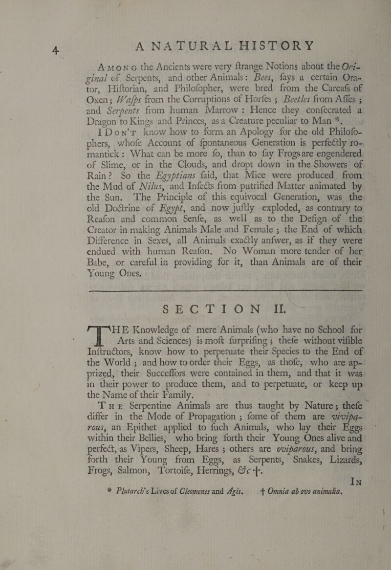 / A NATURAL HISTORY A mon g the Ancients were very ftrange Notions about theO/v- ginal of Serpents, and other Animals: Bees, fays a certain Ora¬ tor, Hiftorian, and Philofopher, were bred from the Carcafs of Oxen; JVafps from the Corruptions of Horfes; Beetles from Afles ; and Serpents from human Marrow : Hence they confecrated a Dragon to Kings and Princes, as a Creature peculiar to Man *. I Don’t know how to form an Apology for the old Philofb- phers, whofe Account of fpontaneous Generation is perfectly ro- mantick: What can be more fo, than to fay Frogs are engendered of Slime, or in the Clouds, and dropt down in the Showers of Rain ? So the Egyptians faid, that Mice were produced from the Mud of Nilus, and Infedts from putrified Matter animated by the Sun. The Principle of this equivocal Generation, was the old Dcdtrine of Egypt, and now juffly exploded, as contrary to Reafon and common Senfe, as well as to the Defign of the Creator in making Animals Male and Female ; the End of which Difference in Sexes, all Animals exadly anfwer, as if they were endued with human Reafon. No Woman more tender of her Babe, or careful in providing for it, than Animals are of their Young Ones. v Hiiigppi SECTION II. - THE Knowledge of mere Animals (who have no School for Arts and Sciences) is mod furprifing $ thefe without vifible Inftrudtors, know how to perpetuate their Species to the End of the World ; and how to order their Eggs, as thofe, who are ap¬ prized, their Succeffors were contained in them, and that it was in their power to produce them, and to perpetuate, or keep up the Name of their Family. The Serpentine Animals are thus taught by Nature; thefe differ in the Mode of Propagation ; fome of them are vivipa¬ rous t an Epithet applied to fuch Animals, who lay their Eggs within their Bellies, who bring forth their Young Ones alive and perfect, as Vipers, Sheep, Hares 5 others are oviparous, and bring forth their Young from Eggs, as Serpents, Snakes, Lizards, Frogs, Salmon, Tortoife, Herrings, &c *f\ In * Plutarch's Lives of Cleomenes and Agh» f Omnia ab ovo animalia.