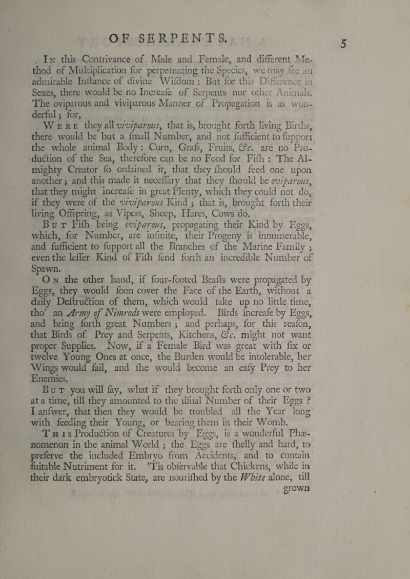 5 , I n this Contrivance of Male and Female, and different Me¬ thod of Multiplication for perpetuating the Species, we may fee an admirable Inftance of divine Wifdom : But for this Difference in Sexes, there would be no Increafe of Serpents nor other Animals. The oviparous and viviparous Manner of Propagation is as won¬ derful ; for, Were they all viviparous, that is, brought forth living Births, there would be but a fmall Number, and not fufficient to fupport the whole animal Body: Corn, Grafs, Fruits, &c. are no Pro¬ duction of the Sea, therefore can be no Food for Fifh : The Al¬ mighty Creator fo ordained it, that they fhould feed one upon another; and this made it necefiary that they fhould be oviparous, that they might increafe in great Plenty, which they could not do, if they were of the viviparous Kind ; that is, brought forth their living Offspring, as Vipers, Sheep, Hares, Cows do. But Fifh being oviparous, propagating their Kind by Eggs, which, for Number, are infinite, their Progeny is innumerable, and fufficient to fupport all the Branches of the Marine Family ; even the leffer Kind of Fifh fend forth an incredible Number of Spawn. O n the other hand, if four-footed Beads were propagated by Eggs, they would foon cover the Face of the Earth, without a daily DeitruCtion of them, which would take up no little time, tho’ an Army of Nimrods were employed. Birds increafe by Eggs, and bring forth great Numbers ; and perhaps, for this reafon, that Birds of Prey and Serpents, Kitchens, &c. might not want proper Supplies. Now, if a Female Bird was great with fix or twelve Young Ones at once, the Burden would be intolerable, her Wings would fail, and fhe would become an eafy Prey to her Enemies. But you will fay, what if they brought forth only one or two at a time, till they amounted to the lifual Number of their Eggs ? I anfwer, that then they would be troubled all the Year long with feeding their Young, or bearing them in their Womb. This Production of Creatures by Eggs, is a wonderful Phe¬ nomenon in the animal World ; the Eggs are fhelly and hard, to preferve the included Embryo from Accidents, and to contain iuitable Nutriment for it. ’Tis oblervable that Chickens, while in their dark embryotick State, are n our Hired by the White alone, till grown