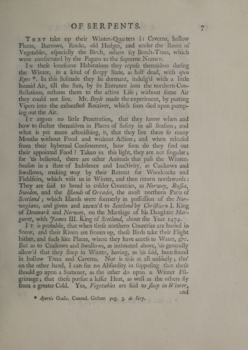They take up their Winter-Quaiters it Caverns, hollow Places, Burrows, Rocks, old Hedges, and under the Roots of Vegetables, efpecially the Birch, others fay Beech-Trees, which were coniecrated by the Pagans to the fupreme Numcn. I n thefe lonefome Habitations they repofe themlelves during the Winter, in a kind of fleepy State, as half dead, with open Eyes *. In this Solitude they lie dormant, indulg’d with a little humid Air, till the Sun, by its Entrance into the northern Con- ftellations, reftores them to the a&ive Life ; without fome Air they could not live. Mr. Boyle made the experiment, by putting Vipers into the exhaufted Receiver, which foon died upon pump¬ ing out the Air. I t argues no little Penetration, that they know when and how to fhelter themfelves in Places of Safety in all Seafons; and what is yet more aftonifhing, is, that they live there fo many Months without Food and without A&ion; and when releafed from their hybernal Confinement, how foon do they find out their appointed Food ? Taken in this light, they are not fingular * for ’tis believed, there are other Animals that pafs the Winter- Seafon in a Rate of Indolence and Inactivity, as Cuckows and Swallows, making way by their Retreat for Woodcocks and Fieldfeirs, which vifit us in Winter, and then return northwards: They are faid to breed in colder Countries, as Norway, Rujjia, Sweden, and the IJla?ids of Orcades, the maid northern Parts of Scotland ; which Illands were formerly in poiTeffion of the Nor¬ wegians, and given and annex’d to Scotland by Chriftiern I. King of Denmark and Norway, on the Marriage of his Daughter Mar¬ garet, with James III. King of Scotland, about the Year 1474. I t is probable, that when thefe northern Countries are buried in Snow, and their Rivers are frozen up, thefe Birds take their Flight hither, and fuch like Places, where they have accefs to Water, &c. But as to Cuckows and Swallows, as intimated above, ’tis generally allow’d that they deep in Winter, having, as ’tis faid, been found in hollow Trees and Caverns. Nor is this at all unlikely j tho' on the other hand, I can fee no Abfurdity in fuppofing that thefe Ihould go upon a Summer, as the other do upon a Winter Pil¬ grimage ; that thefe purfue a lelfer Heat, as well as the others fiy from a greater Cold. Yea, Vegetables are faid to Jleep in Winter, and * Aptrtis Oculis. Conrad. Gefner. pag. 3. de Scrp.