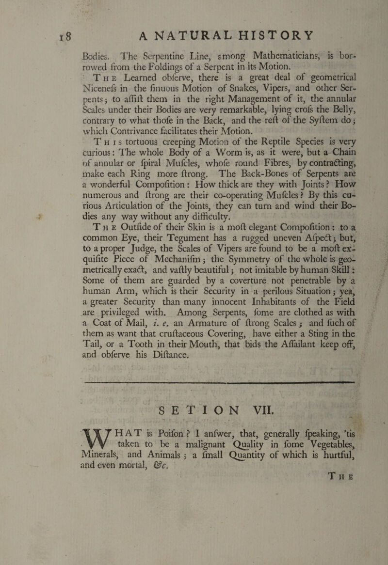 Bodies. The Serpentine Line, among Mathematicians, is bor¬ rowed from the Foldings of a Serpent in its Motion. The Learned obferve, there is a great deal of geometrical Nicenefs in the linuous Motion of Snakes, Vipers, and other Ser¬ pents 3 to affilt them in the right Management of it, the annular Scales under their Bodies are very remarkable, lying crofs the Belly, contrary to what thofe in the Back, and the reft of the Syflem do 3 which Contrivance facilitates their Motion. This tortuous creeping Motion of the Reptile Species is very curious: The whole Body of a Worm is, as it were, but a Chain of annular or fpiral Mufcles, whofe round Fibres, by contradting, make each Ring more ftrong. The Back-Bones of Serpents are a wonderful Compofition : How thick are they with Joints ? How numerous and ftrong are their co-operating Mufcles ? By this cu¬ rious Articulation of the Joints, they can turn and wind their Bo¬ dies any way without any difficulty. The Outfide of their Skin is a mod elegant Compofition : to a common Eye, their Tegument has a rugged uneven Afpedt; but, to a proper Judge, the Scales of Vipers are found to be a moff ex- quifite Piece of Mechanifm 3 the Symmetry of the whole is geo¬ metrically exadt, and vaftly beautiful3 not imitable by human Skill: Some of them are guarded by a coverture not penetrable by a human Arm, which is their Security in a perilous Situation 3 yea, a greater Security than many innocent Inhabitants of the Field are privileged with. Among Serpents, fome are clothed as with a Coat of Mail, i. e. an Armature of ftrong Scales j and fuch of them as want that cruftaceous Covering, have either a Sting in the Tail, or a Tooth in their Mouth, that bids the Affailant keep off, and obferve his Diftance. S E T I O N VII. WHAT is Poifon ? I anfwer, that, generally fpeaking, ’tis taken to be a malignant Quality in fome Vegetables, Minerals, and Animals 5 a fmall Quantity of which is hurtful, and even mortal, Gfc. The