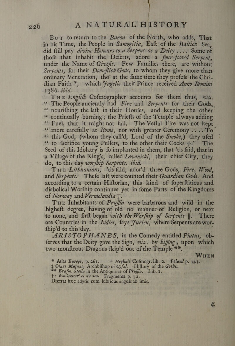 A But to return to the Baron of the North, who adds, That in his Time, the People in Samogitia, Eaft of the Baltick Sea, did Hill pay divine Honours to a Serpent as a Deity .... Some of thofe that inhabit the Deferts, adore a four-footed Serpent, under the Name of Givoft. Few Families there, are without Serpents, for their Domejiick Gods, to whom they give more than ordinary Veneration, tho’ at the fame time they profefs the Chri- ftian Faith *, which Jagello their Prince received A?mo Domini 1386. ibid. The Englifi Cofmographer accounts for them thus, viz. “ The People anciently had Fire and Serpents for their Gods>( “ nourifhing the laft in their Houfes, and keeping the other “ continually burning ; the Priefts of the Temple always adding “ Fuel, that it might not fail. The Veftal Fire was not kept tc more carefully at Rome, nor with greater Ceremony .. . . To* <c this God, (whom they call'd, Lord of the Smoke,) they ufed <c to facrifice young Pullets, to the other their Cocks *f\” The Seed of this Idolatry is fo implanted in them, that ’tis faid, that in a Village of the King’s, called Lovaniski, their chief City, they do, to this day worfoip Serpents, ibid. The Lithuanians, ’tis faid, ador’d three Gods, Fire, Wood, and Serpents. Thefe laft were counted their Guardian Gods. And according to a certain Hiftorian, this kind of fuperftitious and diabolical Worfhip continues yet in fome Parts of the Kingdoms of Norway and Vermolandia J. The Inhabitants of PruJJia were barbarous and wild in the higheft degree, having of old no manner of Religion, or next to none, and firft began with the Worfhip of Serpents ||. There are Countries in the Indies, fays furieu, where Serpents are wor- fhip’d to this day. ARISTOPHANES, in the Comedy entitled Plutus, ob- ferves that the Deity gave the Sign, viz. by hifjing; upon which two monftrous Dragons fkip’d out of the Temple When * Atlas Europe, p. 261. f Heylins Cofmogr. lib. 2. Potatul p. 143. t Olaus Magnus, Archbifhop of Upftl. Hiftory of the Goths. ** Erafm. Stella in the Antiquities of Prujfia. Lib. I. Avid spaxovT’ <« tb vim. Fragtnenta p. 52. Dixerat hxc adytis cum lubricus anguis ab itnis. 1