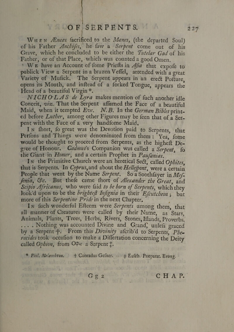 When /Eneas facriftced to the Manes, (the departed SouIj of his Father Anchifes, he faw a Serpent come out of his Grave, which he concluded to be either the Tutelar God of his Father, or of that Place, which was counted a good Omen. ' W e have an Account of fome Priefts in Afia that expofe to publick View a Serpent in a brazen Veflel, attended with a great Variety of Mufick. The Serpent appears in an eredt Potture opens its Mouth, and inftead of a forked Tongue, appears the Head of a beautiful Virgin*. NICHOLAS de Lyra makes mention of fuch another idle Conceit, viz. That the Serpent alfumed the Face of a beautiful Maid, when it tempted Eve. N.B. In the German Bibles print¬ ed before Luther, among other Figures may be feen that of a Ser¬ pent with the Face of a very handfome Maid. I n fhort, fo great was the Devotion paid to Serpents, that Perfons and Things were denominated from them : Yea, fome would be thought to proceed from Serpents, as the highefl De¬ gree of Honour. Cadmus s Companion was called a Serpent, fo the Giant in Homer, and a certain Prophet in Baufanias. I n the Primitive Church were an heretical Sedt, called Ophites, that is Serpents. In Cv/>rr^,and about theHellejpont, were a certain People that went by the Name Serpent. So a Soothfayer in Afr/- J'enia, (Ac. But thefe came fhort of Alexander the Great, and Scipio Africanus, who were faid to be born of Serpents, which they look’d upon to be the bright eft Infignia in their EJcutcheon ; but more of this Serpentine Pride in the next Chapter. I n fuch wonderful Efteem were Serpents among them, that all manner of Creatures were called by their Name, as Stars, Animals, Plants, Trees, Herbs, Rivers, Stones,Iflands, Proverbs. .... Nothing was accounted Divine and Grand,' unlefs graced by a Serpent -f*. From this Divinity afcrib’d to Serpents, Phe- recides took occafion to make a Differtation concerning the Deity called Ophion, from a Serpent J. * Phil. Melanchton. + Conradus Gefner. ± Eufeb. Prseparat. Evang. Gg CHAP.