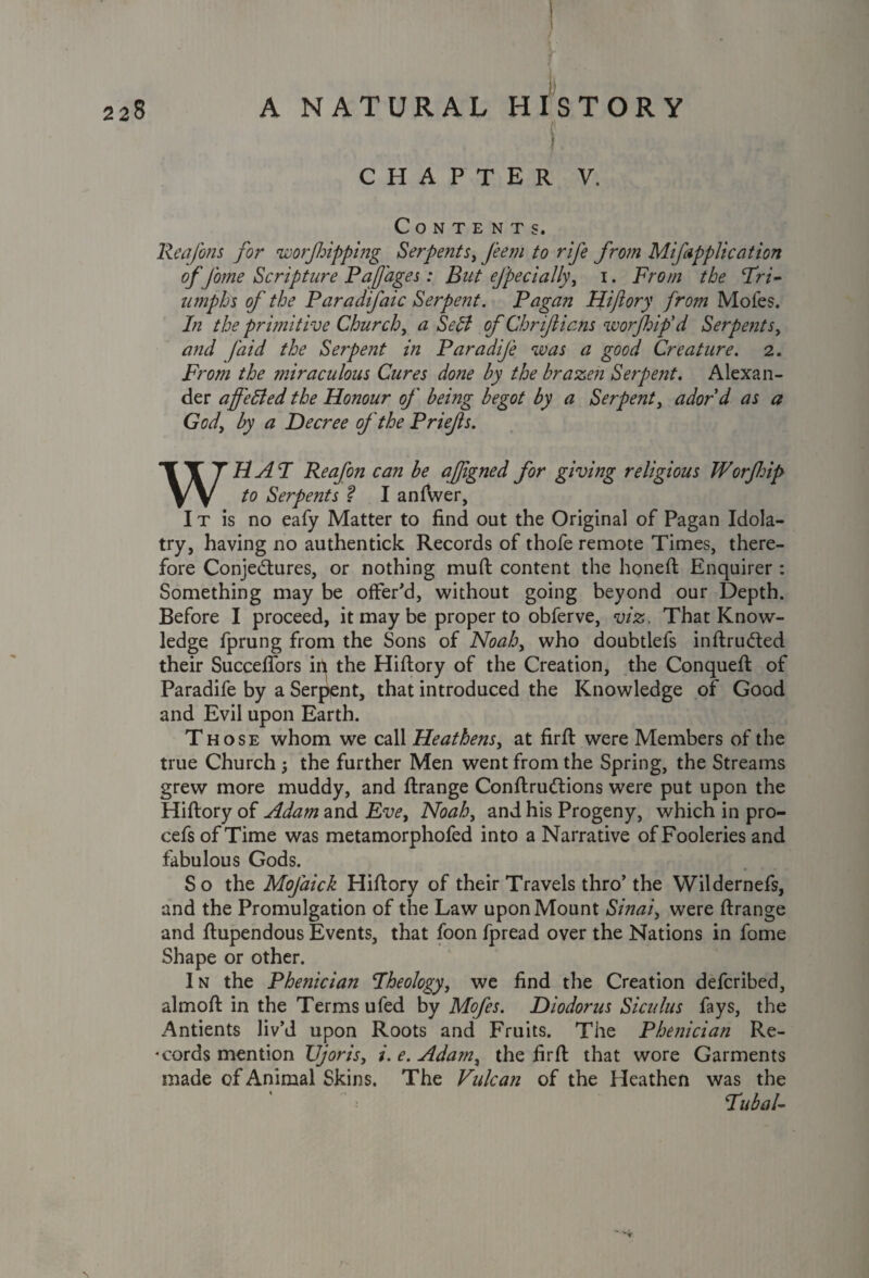 | CHAPTER V. Contents. Rea Jons for worfoipping Serpents, Jeem to rife from Mifappltcation of fame Scripture PaJJages: But efpecially, i. From the Tri¬ umphs of the Paradifaic Serpent. Pagan Hiftory from Mofes. In the primitive Church, a Sett of Chrijiicns worjhip'd Serpentsy and /'aid the Serpent in ParadiJ'e was a good Creature. 2. From the miraculous Cures done by the brazen Serpent. Alexan¬ der affetted the Ho?iour of bemg begot by a Serpent, adord as a God, by a Decree of the Priejls. WHAT Reafon can be afjigned for giving religious Worflnp to Serpe?2ts ? I anftver, I t is no eafy Matter to find out the Original of Pagan Idola¬ try, having no authentick Records of thofe remote Times, there¬ fore Conjectures, or nothing muft content the honeft Enquirer : Something may be offer'd, without going beyond our Depth. Before I proceed, it may be proper to obferve, viz. That Know¬ ledge fprung from the Sons of Noah, who doubtlefs intruded their Succefiors in the Hiftory of the Creation, the Conqueft of Paradife by a Serpent, that introduced the Knowledge of Good and Evil upon Earth. Those whom we call Heathens, at firft were Members of the true Church the further Men went from the Spring, the Streams grew more muddy, and ftrange ConftruClions were put upon the Hiftory of Adam and Eve, Noah, and his Progeny, which in pro- cefs of Time was metamorphofed into a Narrative of Fooleries and fabulous Gods. So the Mofaick Hiftory of their Travels thro’the Wildernefs, and the Promulgation of the Law upon Mount Sinai, were ftrange and ftupendous Events, that foon fpread over the Nations in fome Shape or other. In the Phenician Theology, we find the Creation defcribed, almoft in the Terms ufed by Mofes. Diodorus Siculus fays, the Antients liv’d upon Roots and Fruits. The Phenician Re¬ cords mention TJjoris, i.e.Ada?n, the firft that wore Garments made of Animal Skins. The Vulcan of the Heathen was the Tubal-
