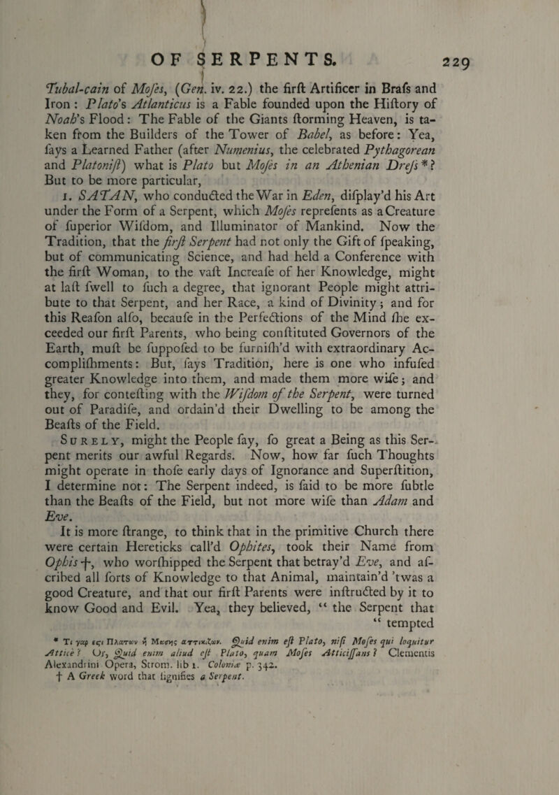 Tnbal-cain of Mojes, {Gen. iv. 22.) the firft Artificer in Brafs and Iron : Plato's Atlanticus is a Fable founded upon the Hiftory of Noah's Flood: The Fable of the Giants ftorming Heaven, is ta¬ ken from the Builders of the Tower of Babel, as before: Yea, fays a Learned Father (after Numenius, the celebrated Pythagorean and Platonifl) what is Plato but Mojes in an Athenian Drejs*? But to be more particular, 1. SATAN, who conducted the War in Eden, dilplay’d his Art under the Form of a Serpent, which Mojes reprefents as a Creature of fuperior Wifdom, and Illuminator of Mankind. Now the Tradition, that the firjl Serpent had not only the Gift of fpeaking, but of communicating Science, and had held a Conference with the firft Woman, to the vaft Increafe of her Knowledge, might at laft fwell to fuch a degree, that ignorant People might attri¬ bute to that Serpent, and her Race, a kind of Divinity ; and for this Reafon alfo, becaufe in the Perfections of the Mind the ex¬ ceeded our firft Parents, who being conftituted Governors of the Earth, muft be fuppofed to be furnifh’d with extraordinary Ac¬ complishments : But, fays Tradition, here is one who infufed greater Knowledge into them, and made them more wifej and they, for contefting with the Wifdom of the Serpent, were turned out of Paradife, and ordain’d their Dwelling to be among the Beafts of the Field. Surely, might the People fay, fo great a Being as this Ser¬ pent merits our awful Regards. Now, how far fuch Thoughts might operate in thofe early days of Ignorance and Superftition, I determine not: The Serpent indeed, is faid to be more fubtle than the Beafts of the Field, but not more wife than Adam and Eve. It is more ftrange, to think that in the primitive Church there were certain Hereticks call’d Ophites, took their Name from Ophis •f-, who worfhipped the Serpent that betray’d Eve, and af- cribed all forts of Knowledge to that Animal, maintain’d ’twas a good Creature, and that our firft Parents were inftruCted by it to know Good and Evil. Yea, they believed, “ the Serpent that “ tempted * T1 yup tqi riAaTtov % Msirt]; arrQuid enim eji Plato, nip Mojes qui loquitur Attu'e < Ur, Quid enim ahud ejt Plato, quam Alofet Atticijfans l Clemcntis Aiexandrini Opera, Strom, lib 1. Colonize p.342. f A Greek word that ligmfies a Serpent.