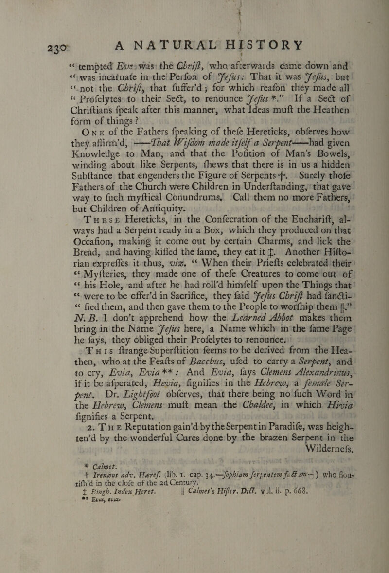 ■ . I ■ 1 '■ !• J: T <c tempted Eve was the Chrifi, who. afterwards came down and 11 was incarnate in the Perfon of Jefus: That it was Jefus, but “ not the Chrift, that fuffer’d ; for which reafon they made all “ Profelytes to their Se£t, to renounce Jefus If a Sedt of Chriftians fpeak after this manner, what Ideas mud the Heathen form of things ? One of the Fathers (peaking of thele Hereticks, obferves how they affirm’d, -That Wifdom made it[elf a Serpent-had given Knowledge to Man, and that the Pofitkm of Man’s Bowels, winding about like Serpents, ffiews that there is in us a hidden Subdance that engenders the Figure of Serpents -f*. Surely thole Fathers of the Church were Children in Underdanding, that gave way to fuch mydical Conundrums. Call them no more Fathers, but Children of Antiquity. These Hereticks, in the Confecration of the Eucharid, al¬ ways had a Serpent ready in a Box, which they produced on that Occafion, making it come out by certain Charms, and lick the Bread, and having kiffed the fame, they eat it J. Another Hido- rian expreffes it thus, viz, “ When their Prieds celebrated their <£ Myderies, they made one of thefe Creatures to come out of ££ his Hole, and after he had roll’d himfelf upon the Things that <£ were to be offer’d in Sacrifice, they faid Jefus Chriji had fandti- ££ fied them, and then gave them to the People to worffiip them ||*’* N. B. I don’t apprehend how the Learned Abbot makes them bring in the Name Jefus here, a Name which in the fame Page he fays, they obliged their Profelytes to renounce. This drange Superdition feems to be derived from the Hea¬ then, who at the Feafis of Bacchus, ufed to carry a Serpent, and to cry, Evia, Evia ** .* And Evia, fays Clemens Alexandrians, if it be afperated, Heviay fignifies in the Hebrew, a female Ser- pent. Dr. Lightfoot obferves, that there being no fuch Word in the Hebrew, Clemens mud mean the Chaldee, in which Hivia fignifies a Serpent. 2. T h e Reputation gain’d by the Serpent in Paradife, was heigh¬ ten’d by the wonderful Cures done by the brazen Serpent in the Wildernefs. * Calmet. + Irenaus adv. Haref. (lio* !• cap. 7)$..'—fophia?n Jer^eniem ft ff itn—) who Sou- riih’d in the cJofe of the 2d Century. X lYmgh. Index Heret. j| Calmet's Hiper, Dift. vd. ii* p. 663. ** Evia, «ua*