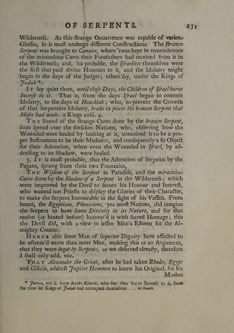 23 l Wildernefs. As this ftrange Occurrence was capable of various Glofles, fo it muit undergo different Con ft ructions. The Brazen Serpent was brought to Canaan, where ’twas kept in remembrance of the miraculous Cures their Forefathers had received from it in the Wildernefs; and, ’tis probable, the Ifraelites themfelves were the firft that paid divine Honours to it, and the Idolatry might begin in the days of the Judges; others fay, under the Kings of Judah *. I t lay quiet there, until thofe Days, the Children of Ifraelburnt Incenfe to it. That is, from the days Ifrael began to commit Idolatry, to the days of Hezekiah ; who, to prevent the Growth of that Serpentine Idolatry, brake in pieces the brazen Serpent that MoJ'es had tnade. 2 Kings xviii. 4, The Sound of the ftrange Cures done by the brazen Serpent, foon fpread over the forfaken Nations, who, obferving how the Wounded were healed by looking at it, conceived it to be a pro¬ per Inftrument to be their Mediator, and confequently a fit Objed for their Adoration, when even the Wounded in Ifrael, by ad- drefiing to its Shadow, were healed. 3. It is moft probable, that the Adoration of Serpents by the Pagans, fprung from thefe two Fountains, The JVifdom of the Serpent in Paradife, and the miraculous Cures done by the Shadow of a Serpent in the Wildernefs; which were improved by the Devil to fecure his Honour and Intereft, who wanted not Priefts to difplay the Glories of their Character, to make the Serpent honourable in the fight of his Vaffals. From hence, the Egyptians, Phenicians, yea moft Nations, did imagine the Serpent to have fome Divinity in its Nature, and for that reafon (as hinted before) honour’d it with facred Homage; this the Devil did, with a view to leffen Men’s Efteem for the Al¬ mighty Creator. Hence alfo fome Men of fuperior Dignity have affeded to be efteem’d more than meer Men, making this as an Argument, that they were begot by Serpents, as we obferved already, therefore I (hall only add, viz. Th a t Alexander the Great, after he had taken Rhodes, Egypt and Cilicia, addrefl Jupiter Hammon to know his Original, for his Mother * Juriet/j vol. ii. from Rabbi Khncbi, who fays they burnt Incenfe to it, from the time the Kings of Judah had corrupted themielves .... in iosunt.