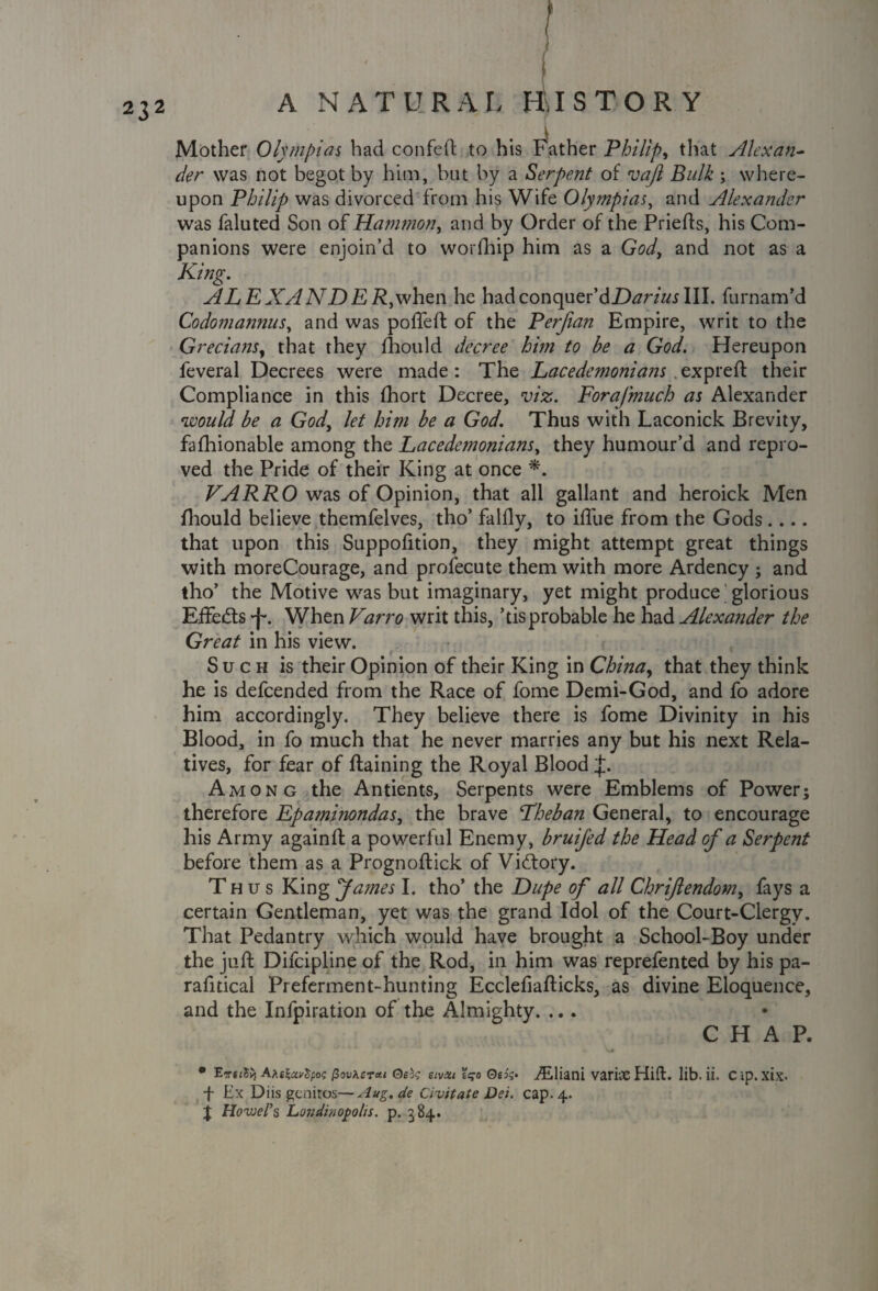 Mother Olympias had confeft to his Father Philip, that Alexan~ der was not begot by him, but by a Serpent of vajl Bulk ; where¬ upon Philip was divorced from his Wife Olympias, and Alexander was faluted Son of Hammon, and by Order of the Priefts, his Com¬ panions were enjoin’d to worfhip him as a God, and not as a King. ALEXANDER,when he hadconquer’dDtfr/«jIII. furnam’d Codomannus, and was pofteft of the Perfian Empire, writ to the Grecians, that they fhould decree him to be a God. Hereupon feveral Decrees were made : The Lacedemonians expreft their Compliance in this fhort Decree, viz. Fora/much as Alexander would be a God, let him be a God. Thus with Laconick Brevity, fafhionable among the Lacedemonians, they humour’d and repro¬ ved the Pride of their King at once *, VARRO was of Opinion, that all gallant and heroick Men fhould believe themfelves, tho’ Talfly, to ifliie from the Gods .... that upon this Suppofition, they might attempt great things with moreCourage, and profecute them with more Ardency ; and tho’ the Motive was but imaginary, yet might produce glorious Effects When Varro writ this, ’tis probable he had Alexander the Great in his view. Such is their Opinion of their King in Chinay that they think he is defcended from the Race of fome Demi-God, and fo adore him accordingly. They believe there is fome Divinity in his Blood, in fo much that he never marries any but his next Rela¬ tives, for fear of Raining the Royal Blood f Among the Antients, Serpents were Emblems of Power; therefore Epaminondas, the brave Lheban General, to encourage his Army againft a powerful Enemy, bruijed the Head of a Serpent before them as a Prognoflick of Victory. Thus King fames I. tho’ the Dupe of all Chriftendom, fays a certain Gentleman, yet was the grand Idol of the Court-Clergy. That Pedantry which would have brought a School-Boy under the juft Difcipline of the Rod, in him was reprefented by his pa- rafitical Preferment-hunting Ecclefiafticks, as divine Eloquence, and the Infpiration of the Almighty. ... CHAP. • E?rt<5^ Afittccrtpoi; (Sovkcrat Qebg etvxt o Oek> iEliani varke Hid. lib. ii. Cip.xix. -f- Ex Diis gcnitos—Aug.de Civitate Dei. cap. 4.. J Hovjel’s Londinopohs. p. 384.