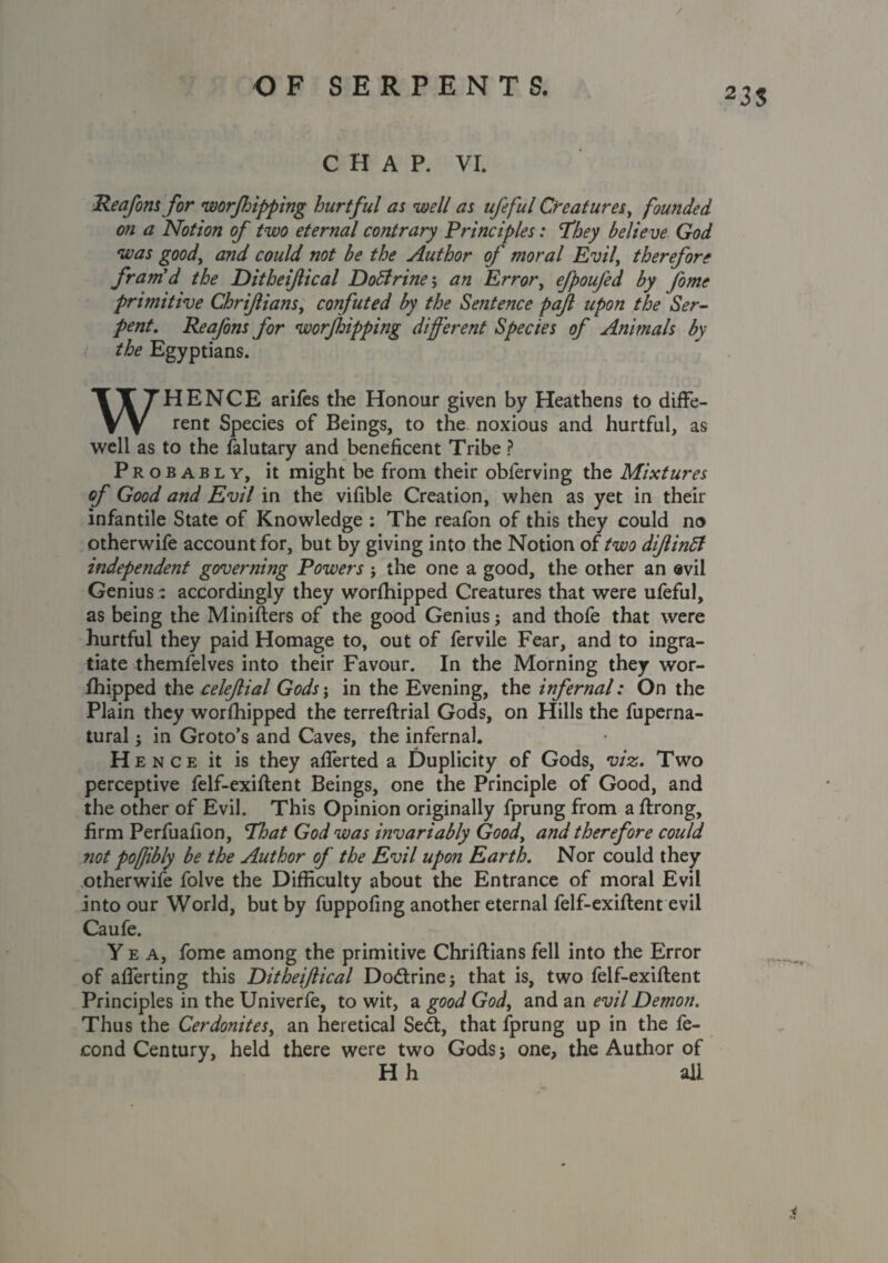 / OF SERPENTS. 23$ CHAP. VI. Reafons for worjhipping hurtful as well as ufeful Creatures, founded on a Notion of two eternal contrary Principles: They believe God was good, and could not be the Author of moral Evil, therefore fram'd the Ditheiftical DoBrine; an Error, efpoufed by fome primitive Chrifians, confuted by the Sentence paft upon the Ser¬ pent. Reafons for worjldpping different Species of Animals by the Egyptians. WHENCE arifes the Honour given by Heathens to diffe¬ rent Species of Beings, to the noxious and hurtful, as well as to the falutary and beneficent Tribe ? Probably, it might be from their obferving the Mixtures of Good and Evil in the vifible Creation, when as yet in their infantile State of Knowledge : The reafon of this they could no otherwife account for, but by giving into the Notion of two diftinB independent governing Powers ; the one a good, the other an evil Genius: accordingly they worfhipped Creatures that were ufeful, as being the Minifters of the good Genius; and thofe that were hurtful they paid Homage to, out of fervile Fear, and to ingra¬ tiate themfelves into their Favour. In the Morning they wor- Ihipped the celefial Gods j in the Evening, the infernal: On the Plain they worfhipped the terreftrial Gods, on Hills the fuperna- tural; in Groto’s and Caves, the infernal. Hence it is they aflerted a Duplicity of Gods, viz. Two perceptive felf-exiftent Beings, one the Principle of Good, and the other of Evil. This Opinion originally fprung from a ftrong, firm Perfuafion, That God was mvariably Good, and therefore could not pofjibly be the Author of the Evil upon Earth. Nor could they otherwife folve the Difficulty about the Entrance of moral Evil into our World, but by fuppofing another eternal felf-exiftent evil Caufe. Yea, fome among the primitive Chriftians fell into the Error of aflerting this Ditheiftical Dodtrine; that is, two felf-exiftent Principles in the Univerfe, to wit, a good God, and an evil Demon. Thus the Cerdonites, an heretical Sedt, that fprung up in the fe- cond Century, held there were two Gods; one, the Author of H h all