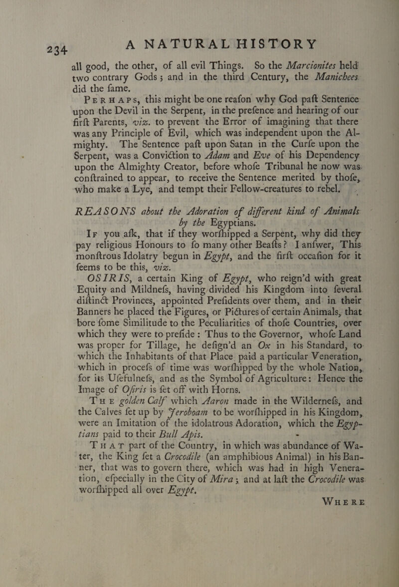 all good, the other, of all evil Things. So the Marcionites held two contrary Gods; and in the third Century, the Manichees did the fame. Perhaps, this might be one reafon why God paft Sentence upon the Devil in the Serpent, in the prefence and hearing of our firft Parents, viz. to prevent the Error of imagining that there was any Principle of Evil, which was independent upon the Al¬ mighty. The Sentence paft upon Satan in the Curfe upon the Serpent, was a Conviction to Adam and Eve of his Dependency upon the Almighty Creator, before whofe Tribunal he now was con {trained to appear, to receive the Sentence merited by thofe, who make a Lye, and tempt their Fellow-creatures to rebel. R EA S 0 NS about the Adoration of different kind of Animals by the Egyptians. I f you alk, that if they worfhipped a Serpent, why did they pay religious Honours to fo many other Beafts ? I anfwer, This monftrous Idolatry begun in Egypt, and the firft occafion for it feems to be this, viz. OSIRIS, a certain King of Egypt, who reign’d with great Equity and Mildnefs, having divided his Kingdom into feveral diftinCt Provinces, appointed Prefidents over them, and in their Banners he placed the Figures, or Pictures of certain Animals, that bore fome Similitude to the Peculiarities of thofe Countries, over which they were to prefide : Thus to the Governor, whofe Land was proper for Tillage, he defign’d an Ox in his Standard, to which the Inhabitants of that Place paid a particular Veneration, which in procefs of time was worfhipped by the whole Nation, for its Ufefulnefs, and as the Symbol of Agriculture: Hence the Image of Ofiris is fet off with Horns. The golden Calf which Aaron made in the Wildernefs, and the Calves fet up by feroboam to be worfhipped in his Kingdom, were an Imitation of the idolatrous Adoration, which the Egyp¬ tians paid to their Bull Apis. That part of the Country, in which was abundance of Wa¬ ter, the King fet a Crocodile (an amphibious Animal) in his Ban¬ ner, that was to govern there, which was had in high Venera¬ tion, efpecially in the City of Mira y and at laft the Crocodile was worfhipped all over Egypt. Where