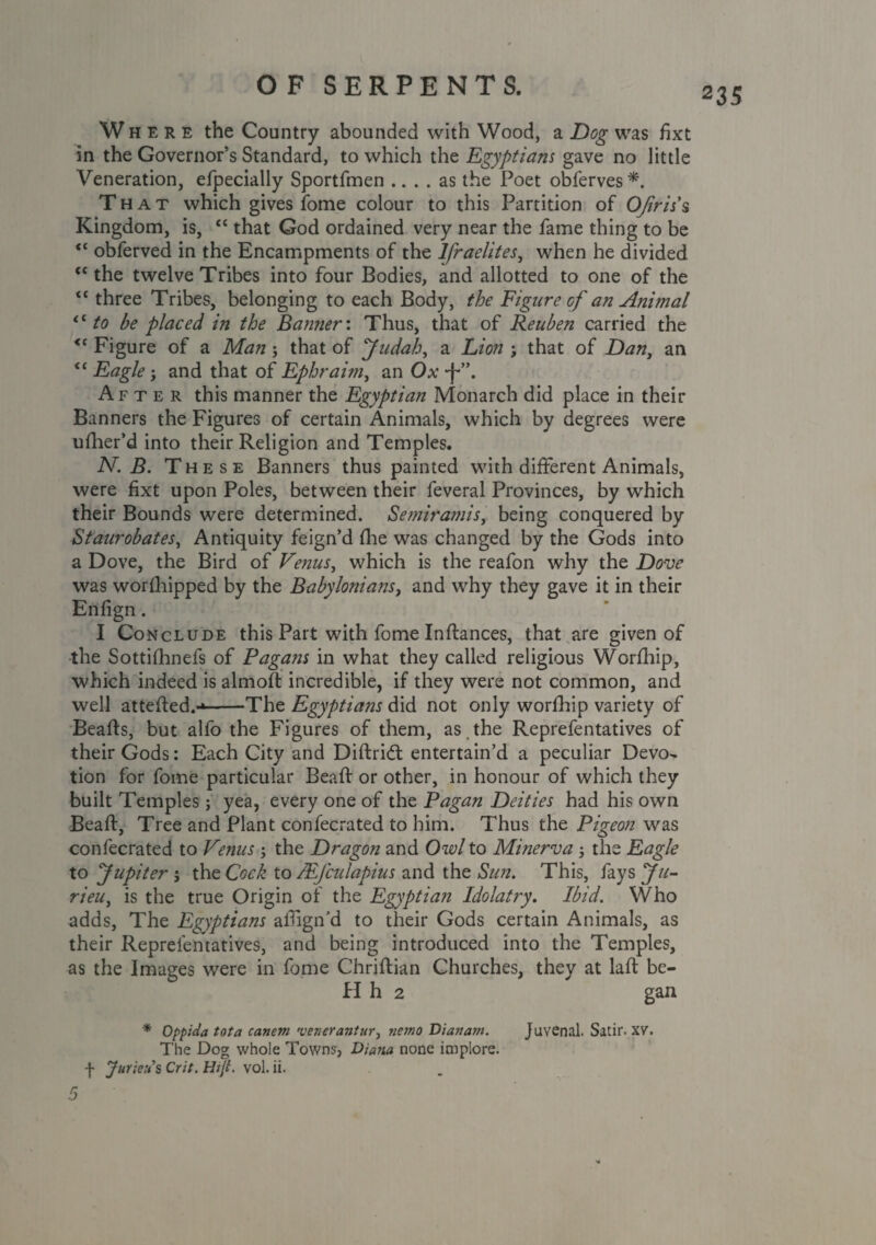 235 Where the Country abounded with Wood, a Dog was fixt in the Governor’s Standard, to which the Egyptians gave no little Veneration, efpecially Sportfmen .... as the Poet obferves*. That which gives fome colour to this Partition of OJiris'% Kingdom, is, “ that God ordained very near the fame thing to be  obferved in the Encampments of the lfraelites, when he divided c< the twelve Tribes into four Bodies, and allotted to one of the <c three Tribes, belonging to each Body, the Figure of an Animal <c to be placed in the Banner'. Thus, that of Reuben carried the <c Figure of a Man ; that of Judah, a Lion ; that of Dan, an “ Eagle ; and that of Ephraim, an Ox *f*”. After this manner the Egyptian Monarch did place in their Banners the Figures of certain Animals, which by degrees were ufher’d into their Religion and Temples. N. B. These Banners thus painted with different Animals, were fixt upon Poles, between their feveral Provinces, by which their Bounds were determined. Semiramis, being conquered by Staurobates, Antiquity feign’d die was changed by the Gods into a Dove, the Bird of Venus^ which is the reafon why the Dove was worshipped by the Babylonians, and why they gave it in their Enfign. I Conclude this Part with fome Inffances, that are given of the Sottiihnefs of Pagans in what they called religious Worfhip, which indeed is almod incredible, if they were not common, and well atteded.-*-The Egyptiajis did not only worfhip variety of Beads, but alfo the Figures of them, as . the Reprefentatives of their Gods: Each City and Diftridt entertain’d a peculiar Devo¬ tion for fome particular Bead or other, in honour of which they built Temples; yea, every one of the Pagan Deities had his own Bead, Tree and Plant confecrated to him. Thus the Pigeon was confecrated to Venus ; the Dragon and Owl to Minerva 5 the Eagle to Jupiter j the Cock to /Ejculapius and the Sun. This, fays Ju- rieui is the true Origin of the Egyptian Idolatry. Ibid. Who adds, The Egyptians aldgn'd to their Gods certain Animals, as their Reprefentatives, and being introduced into the Temples, as the Images were in fome Chridian Churches, they at lad be- H h 2 gan * Oppida tot a canem •venerantur, ?iewo Dianam. Juvenal. Satir. XV. The Dog whole Towns, Diana none implore, f Juriett s Crit. Hijt. vol. ii.