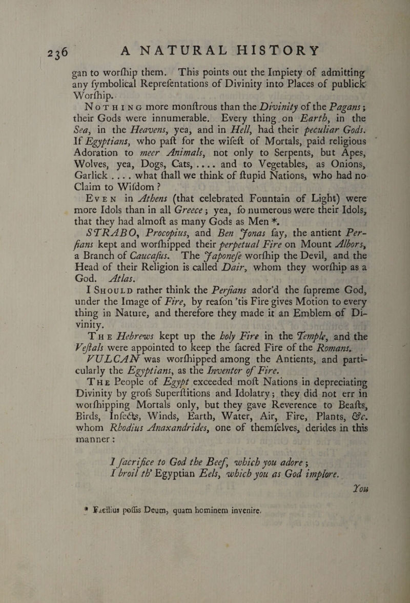 gan to worfhip them. This points out the Impiety of admitting any fymbolical Reprelentations of Divinity into Places of publick Worfhip. Nothing more monftrous than the Divinity of the Pagans; their Gods were innumerable. Every thing.on Earth, in the Sea, in the Heavens, yea, and in Hell, had their peculiar Gods. If Egyptians, who part for the wifeft of Mortals, paid religious Adoration to meer Animals, not only to Serpents, but Apes, Wolves, yea, Dogs, Cats, .... and to Vegetables, as Onions, Garlick .... what (hall we think of dupid Nations, who had no Claim to Wifdom ? Even in Athens (that celebrated Fountain of Light) were more Idols than in all Greece; yea, fo numerous were their Idols, that they had almod as many Gods as Men *. STRABO, Procopius, and Ben Jonas fay, the antient Per- fians kept and worfhipped their perpetual Fire on Mount Alborsy a Branch of Caucafus. The Japonefe worfhip the Devil, and the Head of their Religion is called Dairy whom they worfhip as a God. Atlas. I Should rather think the Perjians ador’d the fupreme God, under the Image of Fire, by reafon ’tis Fire gives Motion to every thing in Nature, and therefore they made it an Emblem of Di¬ vinity. The Hebrews kept up the holy Fire in the Temple, and the Vejlals were appointed to keep the facred Fire of the Romans. VULCAN was worfhipped among the Antients, and parti¬ cularly the Egyptians, as the Inventor of Fire. The People of Egypt exceeded mod Nations in depreciating Divinity by grofs Superditions and Idolatry; they did not err in worshipping Mortals only, but they gave Reverence to Beads, Birds, Inferos, Winds, Earth, Water, Air, Fire, Plants, &c. whom Rhodius Anaxandrides, one of themfeives, derides in this manner: 1 fac rife e to God the Beef which you adore 5 I broil /i?’Egyptian Eels, which you as God implore. Tou * Faeilius poffis Deum, quam hominem invenire.