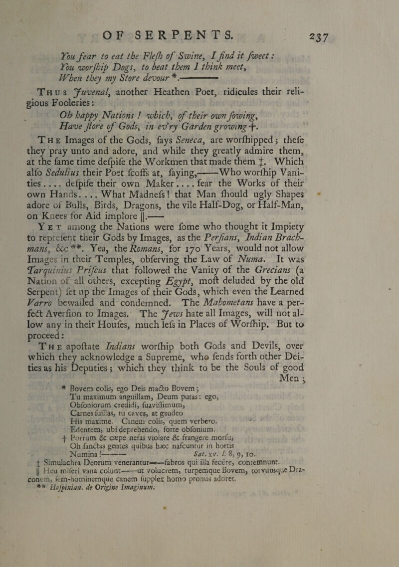 Ton fear to eat the Fief of Swine, I find it fiweet: Ton worjhip Dogs, /o beat them 1 think meet. When they my Store devour *.- Thus J uvenal, another Heathen Poet, ridicules their reli¬ gious Fooleries: Oh happy Nations ! which, of their own fiowing, Have fiore of Gods, in evry Garden growing f. The Images of the Gods, fays Seneca, are worfhipped; thefe they pray unto and adore, and while they greatly admire them, at the fame time defpife the Workmen that made them J. Which alfo Sedulius their Poet feoff's at, faying,——Who worfhip Vani¬ ties .... defpife their own Maker.... fear the Works of their own Hands. . .. What Madnefs! that Man fhould ugly Shapes adore of Bulls, Birds, Dragons, the vile Half-Dog, or Half-Man, on Knees for Aid implore ||.- Y e T among the Nations were fome who thought it Impiety to reprelent their Gods by Images, as the Perfians, Indian Brack- mans, &Cc**. Yea, the Romans, for 170 Years, would not allow Images in their Temples, obferving the Law of Numa. It was Tarquinius Prifcus that followed the Vanity of the Grecians (a Nation of all others, excepting Egypt, moft deluded by the old Serpent) fet up the Images of their Gods, which even the Learned Varro bewailed and condemned. The Mahometans have a per¬ fect Averfion to Images. The Jews hate all Images, will not al¬ low any in their Houfes, much lefs in Places of Worfhip. But to proceed: The apoftate Indians worfhip both Gods and Devils, over which they acknowledge a Supreme, who fends forth other Dei¬ ties as his Deputies; which they think to be the Souls of good Men $ * Bovem colis, ego Deis madto Bovem; Tu maximum anguillam, Deum putas: ego, Obfoniorum credidi, fuavillimum, Carnes fuillas, tu caves, at gaudeo His maxime. Canem colis, quern verbero. J Edentem, ubi deprebendo, forte obfonium. -f- Porrum 6c espe nefas violare 8c frangere moriu, Oh fandtas genres quibus hasc nafeuntur in hortis . Numina!- Saf.xv. 1. 8,9,10. J Simulachra Deorum venerantur——fabros qui ilia fecere, contemnunt. U Heu miieri vana coiunt-ut volucrem, turpemque Bovem, torvumqueDra- conem, fem-hominemque canem fupplex homo pronus adorer. ** Hojpinian. de Origins bnaginvin. 0