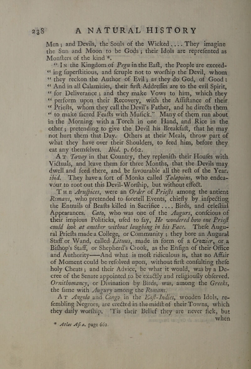 Men ; and Devils, the Souls of the Wicked .... They imagine the Sun and Moon to be Gods ; their Idols are reprefented as Monfters of the kind *. “In the Kingdom of Pegu intheEaft, the People are exceed- “ ing fuperftitious, and fcruple not to worfhip the Devil, whom “ they reckon the Author of Evil; as they do God, of Good: “ And in all Calamities, their firft Addreffes are to the evil Spirit, “ for Deliverance ; and they make Vows to him, which they “ perform upon their Recovery, with the Affiftance of their “ Priefts, whom they call the Devil’s Father, and he directs them “ lo make facred Feafts with Mufick.” Many of them run about in the Morning with a Torch in one Hand, and Rice in the other; pretending to give the Devil his Breakfaft, that he may not hurt them that Day. Others at their Meals, throw part of what they have over their Shoulders, to feed him, before they eat any themfelves. Ibid. p. 662. A t Tavay in that Country, they replenifh their Houfes with Viduals, and leave them for three Months, that the Devils may dwell and feed there, and be favourable all the reft of the Year. ibid. They have a fort of Monks called Talapoins, who endea¬ vour to root out this Devil- Worfhip, but without effed. The Arufpices, were an Order of Priejls among the antient Remans, who pretended to foretell Events, chiefly by infpeding the Entrails of Beafts killed in Sacrifice .... Birds, and ceieftial Appearances. Cato, who was one of the Augurs, confcious of their impious Politicks, ufed to fay, He wondered how one Prieji could look at another without laughing in his Face. Thefe Augu¬ ral Priefts made a College, or Community ; they bore an Augural Staff or Wand, called Lituus, made in form of a Crozier, or a Bifhop’s Staff, or Shepherd’s Crook, as the Enfign of their Office and Authority-And what is moft ridiculous is, that no Affair of Moment could be refolved upon, without firft confulting thefe holy Cheats 3 and their Advice, be what it would, was by a De¬ cree of the Senate appointed to be exadly and religioufly obferved. Ornithomancy, or Divination by Birds, was, among the Greeks, the fame with Augury among the Romans': At A?jgola and Congo in the Eaft-Indies, wooden Idols, re- fembling Negroes, are ereded in the midft of their Towns, which they daily worfhip. ’Tis their Belief they are never fick, but when * Atlas Afia. page 662.