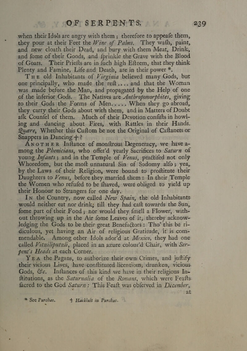 when their Idols are angry with them ; therefore to appeafe them, they pour at their Feet the Wine of Palms. They walh, paint, and new cloath their Dead, and bury with them Meat, Drink, and fome of their Goods, and fprinkle the Grave with the Blood of Goats. Their Priefts are in fuch high Efteem, that they think Plenty and Famine, Life and Death, are in their power *. The old Inhabitants of Virginia believed many Gods, but one principally, who made the reft.. ..and that the Woman was made before the Man, and propagated by the Help of one of the inferior Gods. The Natives are Anthropomorphites, giving to their Gods the Forms of Men.When they go abroad, they carry their Gods about with them, and in Matters of Doubt afk Counfel of them. Much of their Devotion confifts in howl¬ ing and dancing about Fires, with Rattles in their Hands. Qucere> Whether this Cuftom be not the Original of Caftanets or Snappers in Dancing *j-1 Another Inftance of monftrous Degeneracy, we have a- mong the Phenicians, who offer’d yearly Sacrifices to Saturn of young Infants 5 and in the Temple of Venus, praddfed not only Whoredom, but the moft unnatural Sin of Sodomy alfo> yea, by the Laws of their Religion, were bound to proftitute their Daughters to Venus,;, before they married them : In their Temple the Women who refufed to be fhaved, were obliged to yield up their Honour to Strangers for one day. I n the Country, now called New Spain, the old Inhabitants would neither eat nor drink^ till they had caft towards the Sun, fome part of their Food; nor would they fmell a Flower, with¬ out throwing up in the Air fome Leaves of it, thereby acknow¬ ledging the Gods to be their great Benefactors: Tho’ this be ri¬ diculous, yet having an Air of religious Gratitude, it is com¬ mendable. Among other Idols ador’d at Mexico, they had one called Vitziliputzli, placed in an azure colour’d Chair, with Ser¬ pent's Heads at each Corner. Yea the Pagans, to authorize their own Crimes, and juftify their vicious Lives, have conftituted licentious, drunken, vicious Gods, &c. Inftances of this kind we have in their religious In- ftitutions, as the Saturnalia of the Romans, which were Feafts iacred to the God Saturn : This Feaft was obferved in December, at * See Turchas. f Hackluit m Purchas,