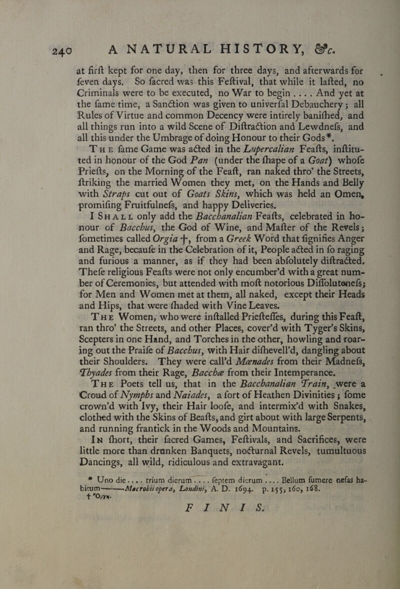 K at firft kept for one day, then for three days, and afterwards for feven days. So facred was this Feftival, that while it lafted, no Criminals were to be executed, no War to begin .... And yet at the fame time, a Sandtion was given to univerfal Debauchery ; all Rules of Virtue and common Decency were intirely banilhed, and all things run into a wild Scene of Diftradtion and Lewdnefs, and all this under the Umbrage of doing Honour to their Gods*. The fame Game was adted in the Lupercalian Feafts, inftitu- ted in honour of the God Pan (under the fhape of a Goat) whofe Priefts, on the Morning of the Feaft, ran naked thro’ the Streets, ftriking the married Women they met, on the Hands and Belly with Straps cut out of Goats Skins, which was held an Omen* promifing Fruitfulnefs, and happy Deliveries. I Shall only add the Bacchanalian Feafts, celebrated in ho¬ nour of Bacchus, the God of Wine, and Matter of the Revels; fometimes called Orgia *j-, from a Greek Word thatfignifies Anger and Rage, becaufe in the Celebration of it, People adted in fo raging and furious a manner, as if they had been abfolutely diftradted. Thefe religious Feafts were not only encumber’d with a great num¬ ber of Ceremonies, but attended with moft notorious Diftolutenefs; for Men and Women met at them, all naked, except their Heads and Hips, that were thaded with Vine Leaves. The Women, who were in {tailed Prieftefles, during this Feaft, ran thro’ the Streets, and other Places, cover’d with Tyger’s Skins, Scepters in one Hand, and Torches in the other, howling and roar¬ ing out the Praife of Bacchus, with Hair diftievell’d, dangling about their Shoulders. They were call’d Mcenades from their Madnefs, Thyades from their Rage, Bacchce from their Intemperance. The Poets tell us, that in the Bacchanalian Train, _were a Croud of Nymphs and Naiades, a fort of Heathen Divinities j fome crown’d with Ivy, their Hair loofe, and intermix’d with Snakes, clothed with the Skins of Beafts,and girt about with large Serpents, and running frantick in the Woods and Mountains. In thort, their facred Games, Feftivals, and Sacrifices, were little more than drnnken Banquets, nodturnal Revels, tumultuous Dancings, all wild, ridiculous and extravagant. * Uno die.... trium dierum .... feptem dicrum .... Bellum fumere nefas ha- bicum—». . -^Macrokiiopera, Londinl, A. D. 1694. p. 155, 160, 168. t Ow- FINIS.