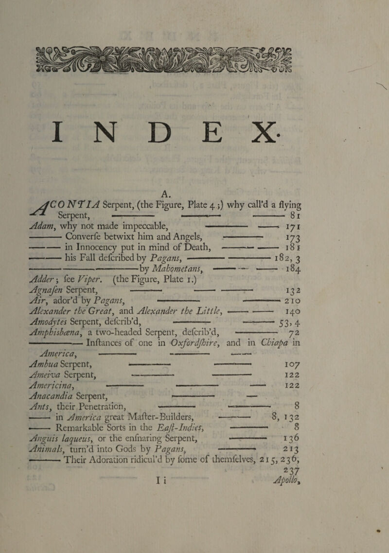 INDEX A. yfC 0 NT IA Serpent, (the Figure, Plate 4 ;) why call’d a flying Serpent, ■■■■ ■ - 81 Adam, why not made impeccable, -Converfe betwixt him and Angels, --in Innocency put in mind of Death, •---his Fall defcribed by Pagans, ■by Mahometans, Adder; fee Viper, (the Figure, Plate 1.) Agnafen Serpent, . -- — Air, ador’d by Pagans, - 17* J73 — 181 182,3 -184 Alexander the Great, and Alexander the Little, Amodytes Serpent, defcrib’d, - Amphishana, a two-headed Serpent, defcrib’d, *32 —* 210 140 - 53> 4 72 America, Ambua Serpent, Ameiva Serpent, Americina, - Anacandia Serpent, Ants, their Penetration, Inftances of one in Oxfordshire, and in Chiapa in ——- 107 -- 122 - 122 —- 8 ■—-— 8, 132 -- * 8 - 136 --- 213 Their Adoration ridicul’d by fome of themfelves, 215, 236, 237 I i Apollo% in America great Mafter-Builders, -- Remarkable Sorts in the Ea/LIndies, Anguis laqueus, or the enfnaring Serpent, Animals, turn’d into Gods by Pagans.