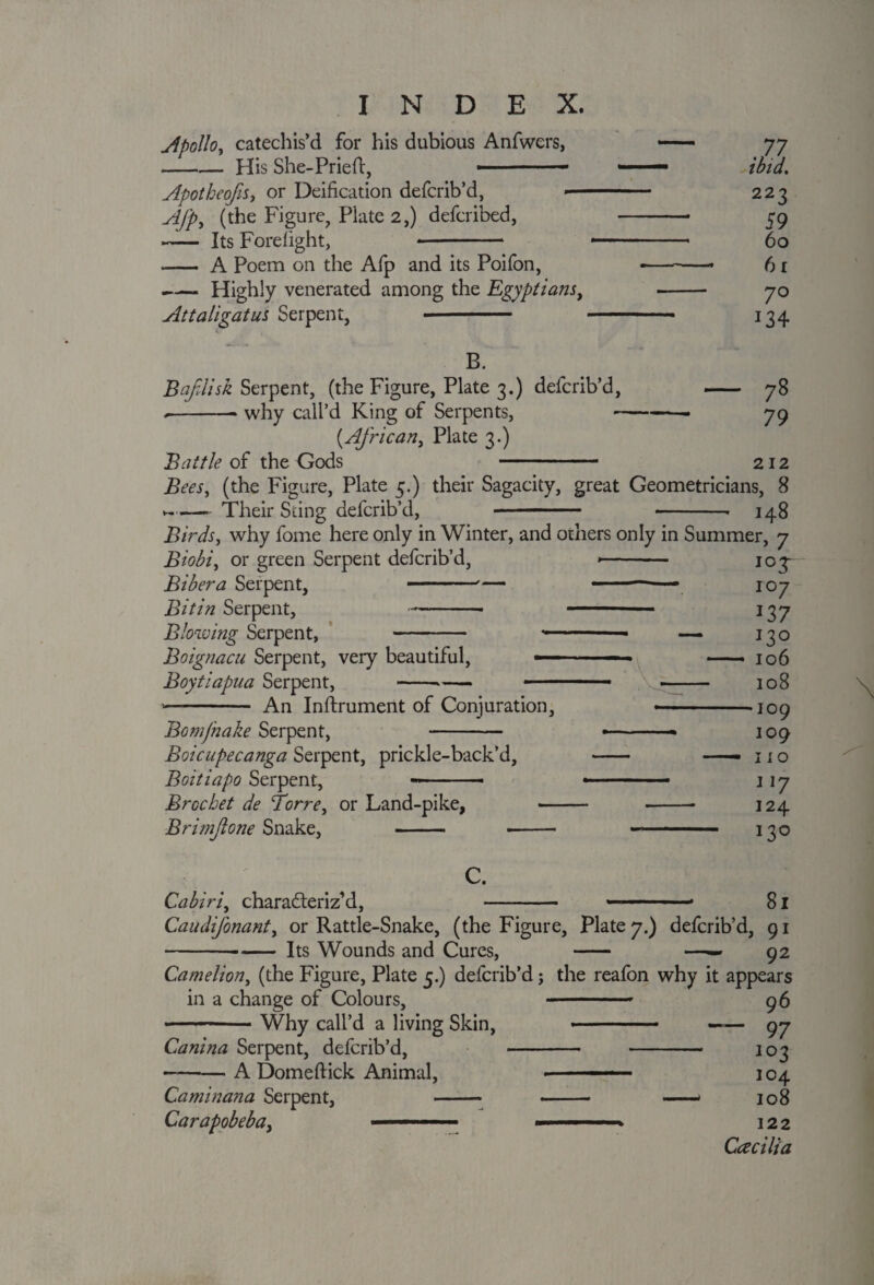 Apollo, catechis’d for his dubious Anfwers, —— 77 -His She-Pried, 1 — ibid, Apotkeojis, or Deification defcrib’d, -- 223 Ajp, (the Figure, Plate 2,) defcribed, -- 59 — Its Forelight, - -- 60 - A Poem on the Afp and its Poifon, -- 6 r -Highly venerated among the Egyptians, - 7o Attaligatus Serpent, ■- ■■ ■ 134 B. BafJisk Serpent, (the Figure, Plate 3.) defcrib’d, - 78 --* why call’d King of Serpents, -- 79 {African, Plate 3.) Battle of the Gods - 212 Bees, (the Figure, Plate 5.) their Sagacity, great Geometricians, 8 --Their Sting defcrib’d, - -- 148 Birds, why fome here only in Winter, and others only in Summer, 7 Biobi, or green Serpent defcrib’d, --- 103- Bibera Serpent, --— ■1 107 Bit in Serpent, -- - 137 Blowing Serpent, - -- — 130 Boignacu Serpent, very beautiful, — - » ■ — 106 Boytiapua Serpent, --— .. ■ ■ - 108 --— An Instrument of Conjuration, ■ -109 Bomjnake Serpent, - — ■■■ * 109 Boicupecanga Serpent, prickle-back’d, - —— 11 o Boitiapo Serpent, --- »■ - ■ 117 Brocket de Torre, or Land-pike, - --- 124 Brimjlone Snake, . .. .. 130 Cabiri, characteriz’d, C. 81 Caudifonant, or Rattle-Snake, (the Figure, Plate 7.) defcrib’d, 91 -- Its Wounds and Cures, - —— 92 Camelion, (the Figure, Plate 5.) defcrib’d; the reafon why it appears in a change of Colours, - - 96 -Why call’d a living Skin, ■■ - ■ —— 97 Canina Serpent, defcrib’d, - -- 103 -A Domeftick Animal, . . —104 Caminana Serpent, - - —— 108 Carapobeba, ■ ■ ■ »■ . 122 Ccecilia