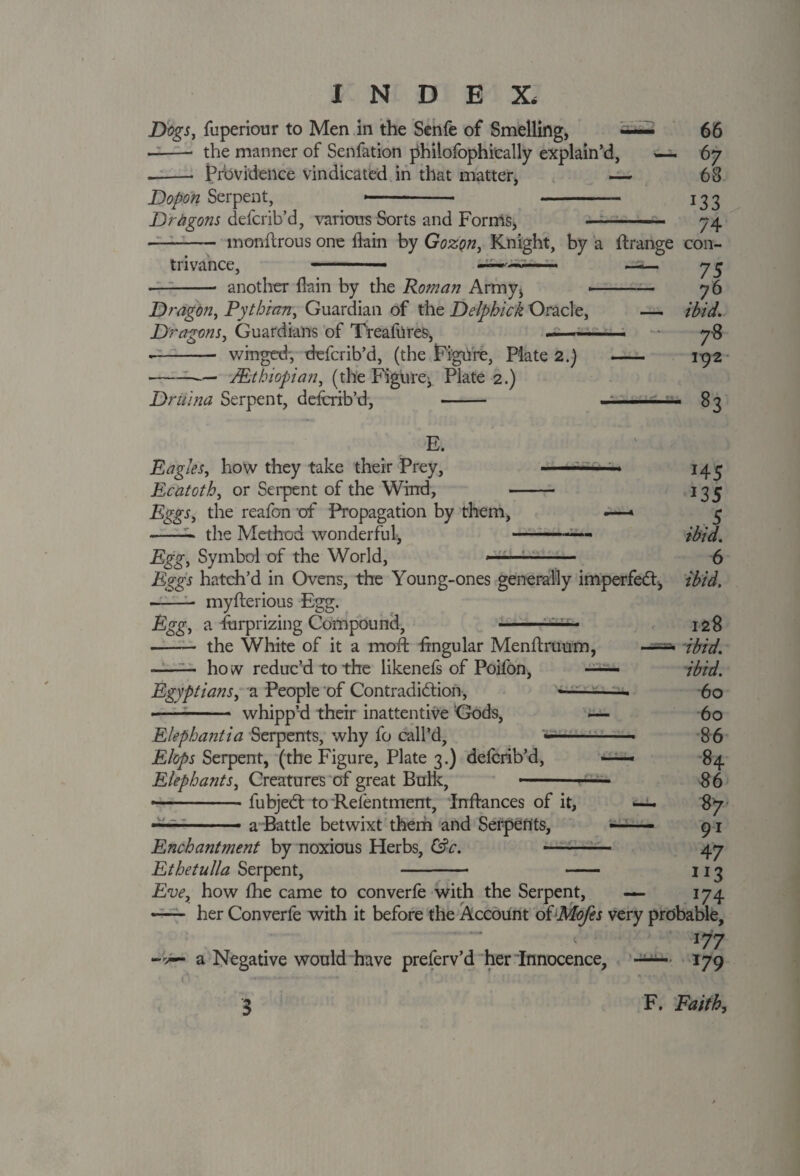 Dogs, fuperiour to Men in the Senfe of Smelling, —— 66 - the manner of Senfation philofophically explain’d, —. 67 --- Prbvideilce vindicated in that matter, — 68 Dopon Serpent, —- - 133 Dragons defcrib’d, various Sorts and Forms, —- 74 —-—— monfcrous one (lain by Gozqu, Knight, by a ftrange con¬ trivance, - ■ ULmrUa- —-- *—- another (lain by the Roman Army* -- 76 Dragon, Pythian, Guardian of the Delphick Oracle, — ibid. Dragons, Guardians of Treafures, ■ ■ ■■— ■ 78 • -- winged', defcrib’d, (the Figure, Plate 2.) 192 • --/Ethiopian, (the Figure^ Plate 2.) Driima Serpent, defcrib’d, - .... ■ 83 E. Eagles, how they take their Prey, —-—— 145 Ecatoth, or Serpent of the Wind, - 135 Eggs, the reafon of Propagation by them, .—» 5 --- the Method wonderful, -— ibid. Egg, Symbol of the World, ---- 6 Eggs hatch’d in Ovens, the Young-ones generally imperfect, ibid. ■-- myfterious Egg. Egg, a fbrprizing Compound, -— 128 -— the White of it a moft hngular Menftruum, —=• ibid. ——— how reduc’d to the likenefs of Poifon, — ibid. Egyptians, a People of Contradiction, •-- 60 • -- whipp’d their inattentive Gods, — 60 Elephantia Serpents, why fo call’d, ■- 86 Flops Serpent, (the Figure, Plate 3.) defcrib’d, —» 84 Elephants, Creatures of great Bulk, - «—- 86 • -- fubjeCt to Relentment, Inftances of it, 87 —■ a Battle betwixt them and Serpents, —— 91 Enchantment by noxious Herbs, &c. - 47 Ethetulla Serpent, - - 113 Eve, how fhe came to converfe with the Serpent, — 174 — her Converfe with it before the Account oiMofes very probable, . ; l77 -v— a Negative would have preferv’d her Innocence, — 179