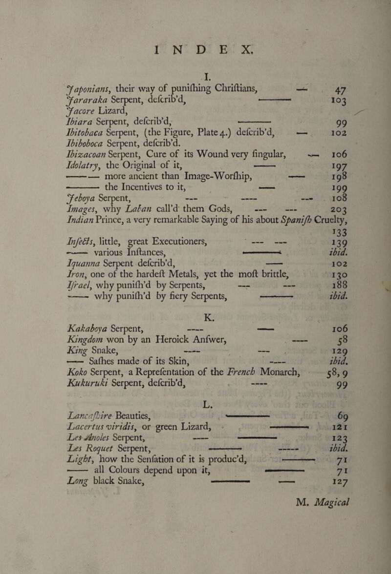 I. Japonians, their way of punching Chriftians, Jararaka Serpent, deftrib’d, Jacore Lizard, Ibiara Serpent, defcrib’d, Ibitobaca Serpent, (the Figure, Plate4.) defcrib’d, — Ibiboboca Serpent, defcrib’d. Ibizacoan Serpent, Cure of its Wound very lingular, Idolatry, the Original of it, - -more ancient than Image-Worfhip, -— -- the Incentives to it, — Je boy a Serpent, — - Images, why Laban call’d them Gods, — Indian Prince, a very remarkable Saying of his about Spanijh Cruelty, J33 InJ'eBs, little, great Executioners, ' — — 139 -various Inftances, ■ ■ ibid. Iquanna Serpent defcrib’d, - 102 Iron, one of the hardeft Metals, yet the mod; brittle, 130 I/rael, why punilh’d by Serpents, — — 188 -- why punilh’d by fiery Serpents, - ibid. 47 103 99 102 106 197 198 199 108 203 K. Kakaboya Serpent, - - 106 Kingdom won by an Heroick Anfwer, —- 58 King Snake, - — 129 - Safhes made of its Skin, - ibid. Koko Serpent, a Reprefentation of the French Monarch, 58, 9 Kukuruki Serpent, defcrib’d, , - 99 L. Lancajhire Beauties, ■■ 1 69 Lacertus viridis, or green Lizard, ■ . 121 Les Anoles Serpent, - ■ - ■ 123 Les Roquet Serpent, - - ibid. Light, how the Senfation of it is produc’d, - 71 - all Colours depend upon it, ■■ ■ 71 Long black Snake, ■■■ ■ —— 127 M. Magical