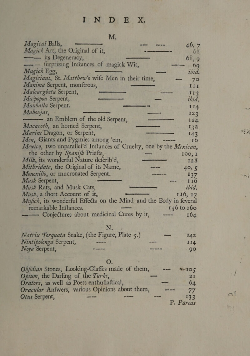 M. Magical Balls, — -■ Magick Art, the Original of it, — -its Degeneracy, -- -furprizing Inftances of magick Wit, Magick Egg, —-- Magicians, St. Matthew's wife Men in their time, Manima Serpent, monftrous, ■ ■ Malcargbeta Serpent, - Maipopon Serpent, - Manballa Serpent. ■— ■—- Maboujas, 46, 7 68 68, 9 6q ibid. 70 111 ”3 ibid. 114 123 124 *3* H3 16 an Emblem of the old Serpent, - Macacoth, an horned Serpent, -- Marine Dragon, or Serpent, -- Men, Giants and Pygmies among ’em, - Mexico, two unparallel’d Indances of Cruelty, one by the Mexican, the other by Spanijh Priefts, — 100, 1 Milky its wonderful Nature describ’d, ■ ■■■. 128 Mithridate, the Original of its Name, - 40, 5 Monoxillo, or mucronated Serpent. - 137 Musk Serpent, ■ . 116 Musk Rats, and Musk Cats, ■—-- ibid. Musky a fhort Account of it, » 116, 17 Muficky its wonderful Effects on the Mind and the Body in feveral remarkable Inftances. - 156 to 160 --Conjectures about medicinal Cures by it, - 164 N. Natrix Torquata Snake, (the Figure, Plate 5.) Nintipolonga Serpent, - Noya Serpent, - 142 114 90 O. Obfidian Stones, Looking-Glaftes made of them, — *-105 Opiumy the Darling of the Turkst — 21 Orators, as well as Poets enthufiaftical, — 64 Oracidar Anfwers, various Opinions about them, — 77 Otus Serpent, - — — 133 P. P'areas