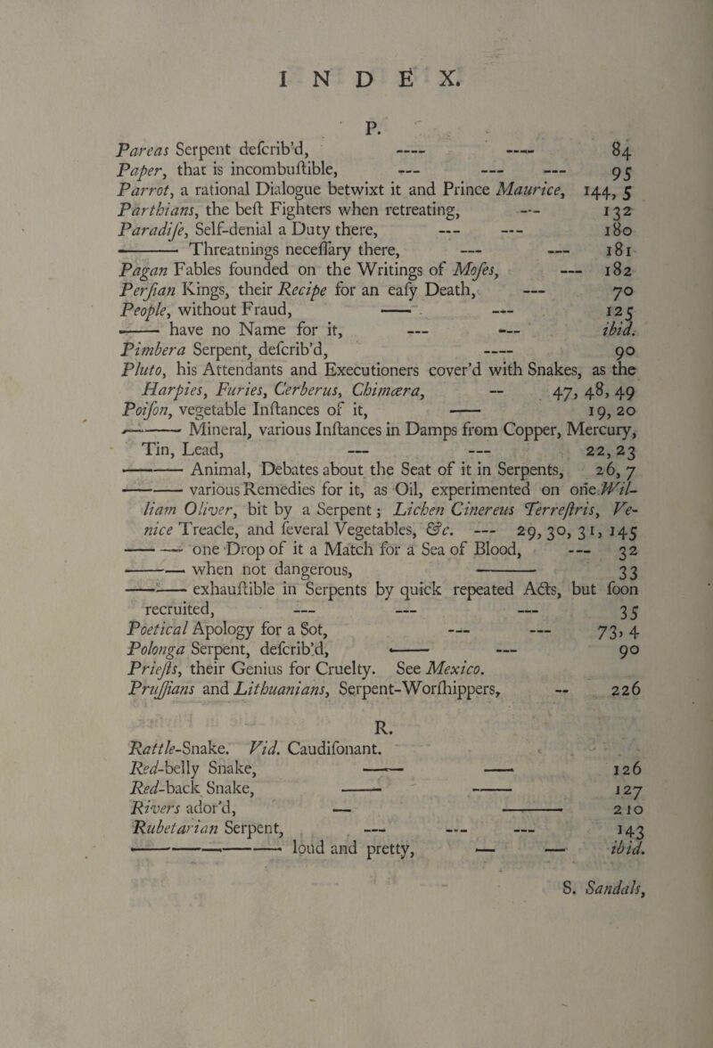 P. Pare as Serpent defcrib’d, - - 84 Paper, that is incombuftible, — — — 95 Parrot, a rational Dialogue betwixt it and Prince Maurice, 144, 5 Parthians, the bed: Fighters when retreating, — 132 Paradife, Self-denial a Duty there, — — 180 --- Threatnings neceffary there, — — 181 Pagan Fables founded on the Writings of Mofes, — 182 Perfian Kings, their Recipe for an eafy Death, — 70 Peoplei without Fraud, - — 125 «- have no Name for it, — — ibid. Pimbera Serpent, defcrib’d, - 90 Pluto, his Attendants and Executioners cover’d with Snakes, as the Harpies, Furies, Cerberus, Chimcera, -- 47, 48, 49 Poifon, vegetable Inftances of it, - 19, 20 *-Mineral, various Inftances in Damps from Copper, Mercury, Tin, Lead, — — 22,23 —-Animal, Debates about the Seat of it in Serpents, 26, 7 -various Remedies for it, as Oil, experimented on one Wil¬ liam Oliver, bit by a Serpent; Lichen Cinereus Terre/Iris, Ve¬ nice Treacle, and feveral Vegetables, &c. — 29,30, 31, 145 -— one Drop of it a Match for a Sea of Blood, 32 -when not dangerous, - 33 exhauftible in Serpents by quick repeated Adis, but foon recruited, — — — 33 Poetical Apology for a Sot, — — 73, 4 Polonga Serpent, defcrib’d, -- — 90 Priefts, their Genius for Cruelty. See Mexico. PruJJians and Lithuanians, Serpent-Worfhippers, 226 R. Rattle-Snake. Vid. Caudifonant. Red-belly Snake, —-— -* 126 Red-back Snake, -- ' - j 27 Rivers ador’d, — - 210 Rubetarian Serpent, — — — 143 •--*-loud and pretty, -— — ibid. S. Sandals,