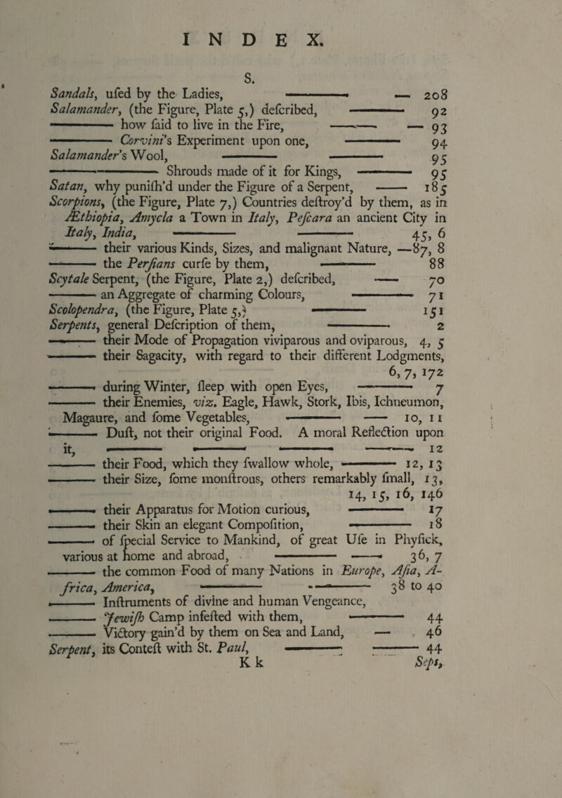 — 208 — 92 — 93 94 95 — 95 1S5 S. Sandals, ufed by the Ladies, . » Salamander, (the Figure, Plate 5,) defcribed, — —■■ ■ how faid to live in the Fire, --—. — Corvini s Experiment upon one, - Salamander's Wool, ■ - — ---- Shrouds made of it for Kings, — Satany why punifh’d under the Figure of a Serpent, Scorpionsy (the Figure, Plate 7,) Countries deftroy’d by them, as in AEthiopia, Arnycla a Town in Italy, Pefcara an ancient City in Italyy India, --45, 6 -- their various Kinds, Sizes, and malignant Nature, —87, 8 — -- the Perjians curie by them, ■ ■ 88 Scytale Serpent, (the Figure, Plate 2,) defcribed, - 70 -■ - ■■■ an Aggregate of charming Colours, . ■■ ■ 71 Scolopendra, (the Figure, Plate 5,) ■■■■ ■ 151 SerpentSy general Defcription of them, -- 2 ——— their Mode of Propagation viviparous and oviparous, 4, 5 '' ■ — their Sagacity, with regard to their different Lodgments, 6, 7, 172 ■ ■ during Winter, ileep with open Eyes, -- 7 • ■ - their Enemies, viz. Eagle, Hawk, Stork, Ibis, Ichneumon, Magaure, and fome Vegetables, » ——■ ■ - 10, 11 —- — - Duft, not their original Food. A moral Refie&ion upon ■ ■ » - * - - » —^—- 12 it. - their Food, which they fwallow whole, ■ ■ — ■ 3 2, 13 - their Size, fome monftrous, others remarkably fmall, i?» 14,15,16,146 . . . their Apparatus for Motion curious, ■ —-- 17 —— their Skin an elegant Compofition, —- 18 -- of Ipecial Service to Mankind, of great Ufe in Phyfick, various at home and abroad, . „- .—36,7 -- the common Food of many Nations in Europey Afiay A- fricay Americay -- - —- 38 to 40 Inftmments of divine and human Vengeance, Jewi/h Camp infefted with them, Victory gain’d by them on Sea and Land, <— Serpent, its Conteft with St. Paul, Kk 44 46 “ 44 Seps,