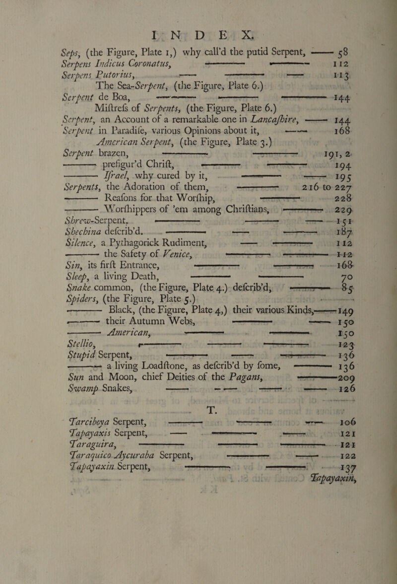 Seps, (the Figure, Plate i,) why call’d the putid Serpent, --58 Serpens Indicus Coronatus, - * — - 112 Serpens Putorius, ■ - - —— 113 The Sea-Serpent, (the Figure, Plate 6.) Serpent de Boa, ---- ■' ■■■'■ 144 Miftrefs of Serpents, (the Figure, Plate 6.) Serpent, an Account of a remarkable one in Lancajloire, -- 144 Serpent in Paradile, various Opinions about it, —168 American Serpent, (the Figure, Plate 3.) Serpent brazen, -- - 191, 2 - prefigur’d Chrift, » ■ ■■ ■ -- 194 - IJrael, why cured by it, —-- - 195 Serpents, the Adoration of them, —-- 216 to 227 -- Reafons for that Worfhip, —. 228 -* Worfihippers of ’em among Chriftians, -- ■ 229 d^rriy-Serpent. -—. .• . 151 Shechina deferib’d. - ■ ■— • - --— 187 Silence, a Pythagorick Rudiment, - —- 112 - the Safety of Venice, *-- —- H2 Sin, its firft Entrance, - -—? 168- Sleep, a living Death, - -- 70 Snake common, (the Figure, Plate 4.) deferib’d, ——85 Spiders, (the Figure, Plate 5.) . .. -- Black, (the Figure, Plate 4,) their various Kinds,-149 .-- their Autumn Webs, ■ ■■■— • — > 150 -- American, ■ —'■■■-- ■ ■ 150 Stellio, n- - —- 123 Stupid Serpent, —;—™ — *- —^- 136 --— a living Loadflone, as deferib’d by fome, ■ - 136 Sun and Moon, chief Deities of the Pagans, ——209 Swamp Snakes, —— — ■— -— - 126 T. Par ci bey a Serpent, - *-— —- 106 Pap ay axis Serpent, - - ■ - —- 121 Paraguira, - ■■ ■ — ■ 1 -- 1 ■ 121 Par aquico Ay cur aba Serpent, ■ ..— -- 122 Papayaxin Serpent, *—■■' ■■ ' i 137 Papayaxin,