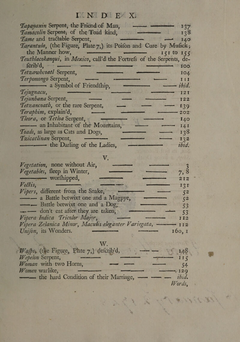 I - N D E X. Tapayaxin Serpent, the Friend of Man, - 137 'Tamacolin Serpent, of the Toad kind, - 13 8 Tame and tradable Serpent, ■ -— ■ *—» 140 Tarantula, (the Figure, Plate 7,) its Poifon and Cure by Mufick; the Manner how, .—— .- 131 to 155 Teuthlacokanqui, in Mexico, call’d the Fort refs of the Serpents, de- fcrib’d, -- - — .... 100 Tetzawhcoatl Serpent, ■ ■ ■ — ■—— • ■■ 104 Terpoinongo Serpent, —— -- -- 1 11 --- a Symbol of Friend (hip, - .. ibid. Tejugnacu, - -- - 12 1 TejunhanaSz rpent, - - -- 122 Tetzancoath, or the rare Serpent, - - - 139 Teraphim, explain’d, .-■ -—-202 Tleora, or Tetloa Serpent, ■ ■ ■■ —— 140 -- an Inhabitant of the Mourttains, - -- 141 Toads, as large as Cats and Dogs, -- -- 138 Tzicatlinan Serpent, -- - - 132 -- the Darling of the Ladies, —- ibid. V. Vegetation, none without Air, —* --- 3 Vegetables, fleep in Winter, ■ *- 7, 8 --- worfhipped, —- 212 Ve Elis, - 1 ■ - ■■■- 131 Vipers, different from the Snake, » -- - 52 -a Battle betwixt one and a Magpye, -- 52 -— Battle betwixt one and a Dog, -. 33 —-don’t eat after they are taken, —- —— 33 Viper a Indie a Tricolor Major, —- 112 Vipera Zclanica Minor, Maculis eleganter Variegata,-112 Unijon, its Wonders. --160, 1 W. Wafpsy (the Figure, Plate 7,) deferib’d, Wepelon Serpent, —-- Woman with tv/o Horns, — -- Women warlike,-- - -■■■- the hard Condition of their Marriage, 54 129 ibid. Wordsy