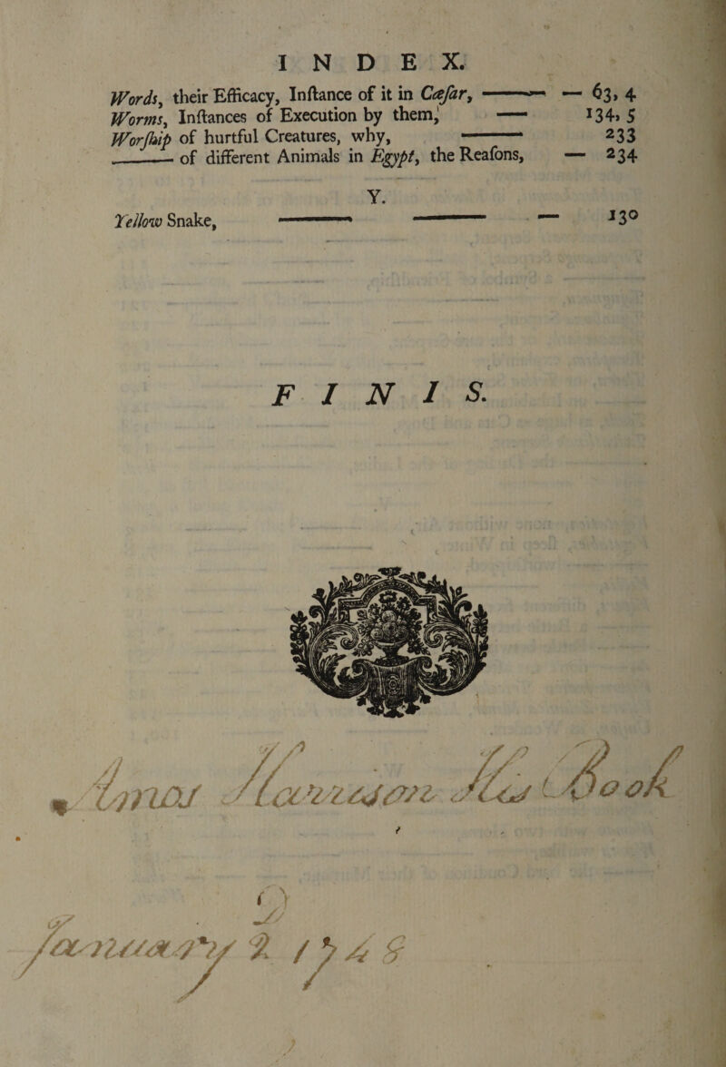 Words, their Efficacy, Inftance of it in Cafar, -- — 63, 4 Worms, Inftances of Execution by them^ — *34» 5 Worjhip of hurtful Creatures, why, - 233 __of different Animals in Egypt, theReafons, — 234 Yellow Snake, Y. 130 FINIS.