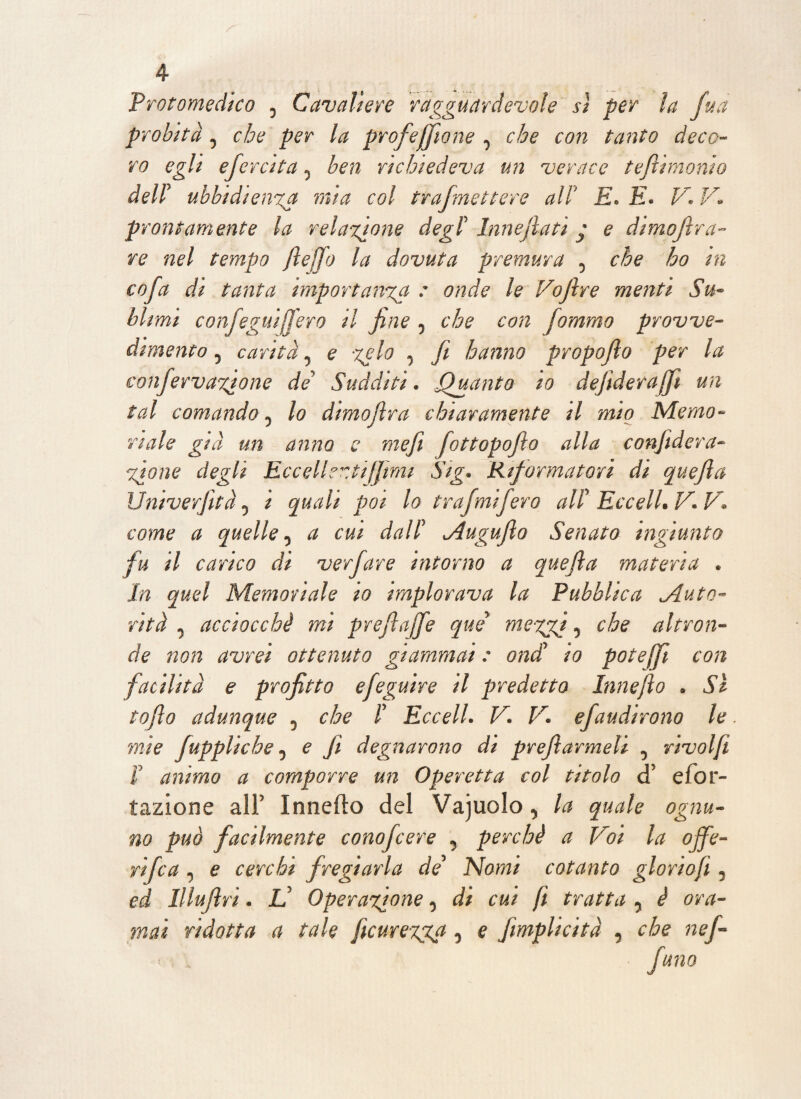 Protomedico 0 Cavaliere ragguardevole sì per la fua probità j che per la profeffìone 0 che con tanto deco¬ ro egli efcrcita 0 ben richiedeva un verace teftimonio dell ubbidienza mia col trafmettere all E* E* V* V* prontamente la relazione degl Innejlati y e dimofìra- re nel tempo (ledo la dovuta premura , che ho in cofa di tanta importanza : onde le Vofire menti Su¬ blimi confeguìfij'ero il fine 5 che con fommo provve¬ dimento 5 carità 7 e -zelo , fi hanno propofio per la confervazione de* Sudditi. jQuanto io defìderajji un tal comando 5 lo dimofira chiaramente il mio Memo¬ riale già un anno e mefi fottopofio alla confiderà- zione degli EccelhztiJJmi Sig. 'Riformatori di quefia Univerfità 0 i quali poi lo trafmifero all EccelLV.V. come a quelle, a cui dall Augufìo Senato ingiunto fu il carico di verfare intorno a quefia materia * In quel Memoriale io implorava la Pubblica ^Auto¬ rità j acciocché mi prefiajfe qui me-zzi ■> che altron¬ de non avrei ottenuto giammai : ondi io potejji con facilità e profitto efeguire il predetto Innefio . Si tofio adunque 5 che l EccelL V. V. e/audirono le mìe fuppliche 0 e fi degnarono di preflarmeli 5 rivolfi I animo a comporre un Operetta col titolo cT efor- tazione alf Inneità del Vajuolo, la quale ognu¬ no può facilmente conofcere y perchè a Voi la ojfe- rifa , e cerchi fregiarla de Nomi cotanto gloriofi 5 ed Illufiri. Lì Operazione 0 di cui fi tratta y è ora¬ mai ridotta a tale ficuregga 5 e fimplicità , che nef-